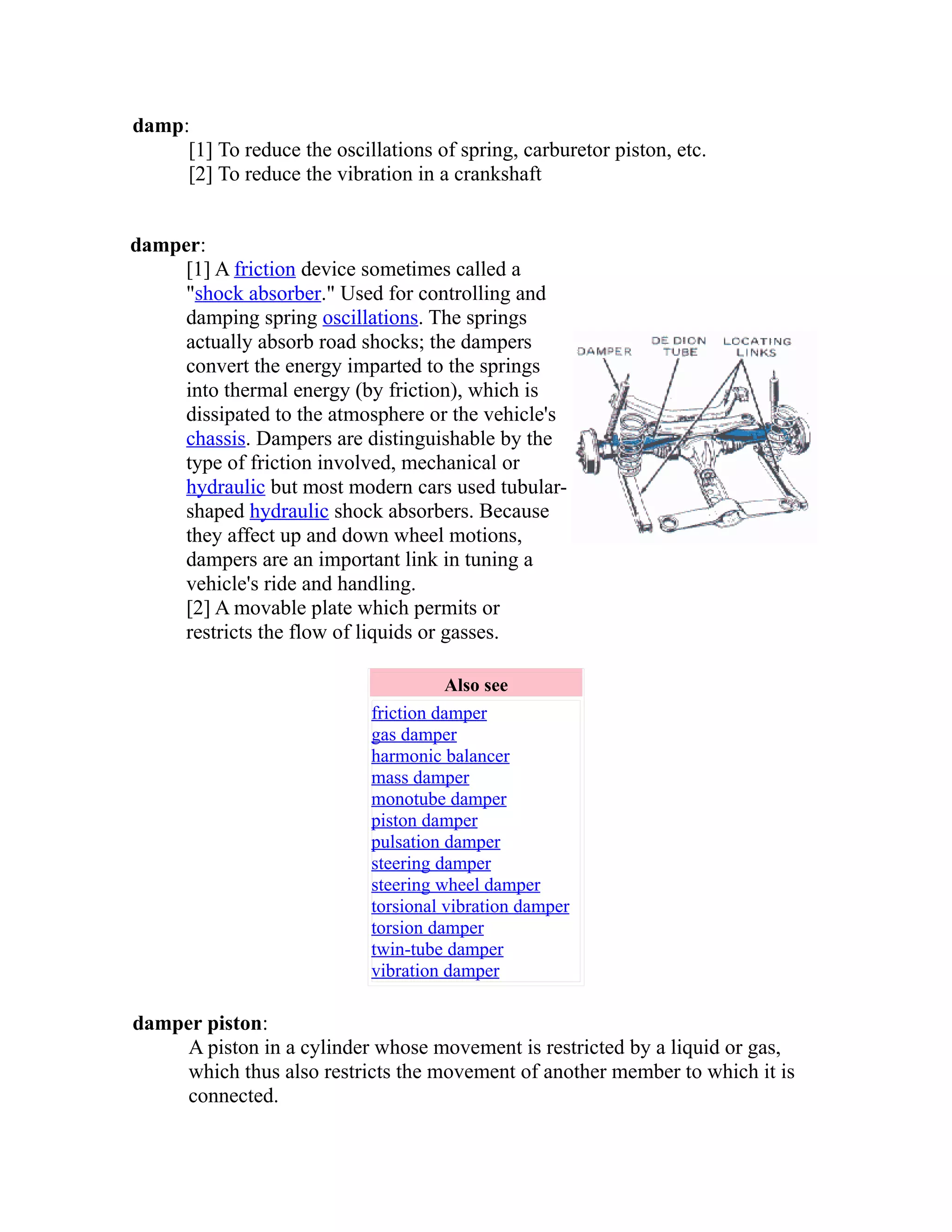 damp: 
[1] To reduce the oscillations of spring, carburetor piston, etc. 
[2] To reduce the vibration in a crankshaft 
damper: 
[1] A friction device sometimes called a 
"shock absorber." Used for controlling and 
damping spring oscillations. The springs 
actually absorb road shocks; the dampers 
convert the energy imparted to the springs 
into thermal energy (by friction), which is 
dissipated to the atmosphere or the vehicle's 
chassis. Dampers are distinguishable by the 
type of friction involved, mechanical or 
hydraulic but most modern cars used tubular-shaped 
hydraulic shock absorbers. Because 
they affect up and down wheel motions, 
dampers are an important link in tuning a 
vehicle's ride and handling. 
[2] A movable plate which permits or 
restricts the flow of liquids or gasses. 
Also see 
friction damper 
gas damper 
harmonic balancer 
mass damper 
monotube damper 
piston damper 
pulsation damper 
steering damper 
steering wheel damper 
torsional vibration damper 
torsion damper 
twin-tube damper 
vibration damper 
damper piston: 
A piston in a cylinder whose movement is restricted by a liquid or gas, 
which thus also restricts the movement of another member to which it is 
connected. 
 