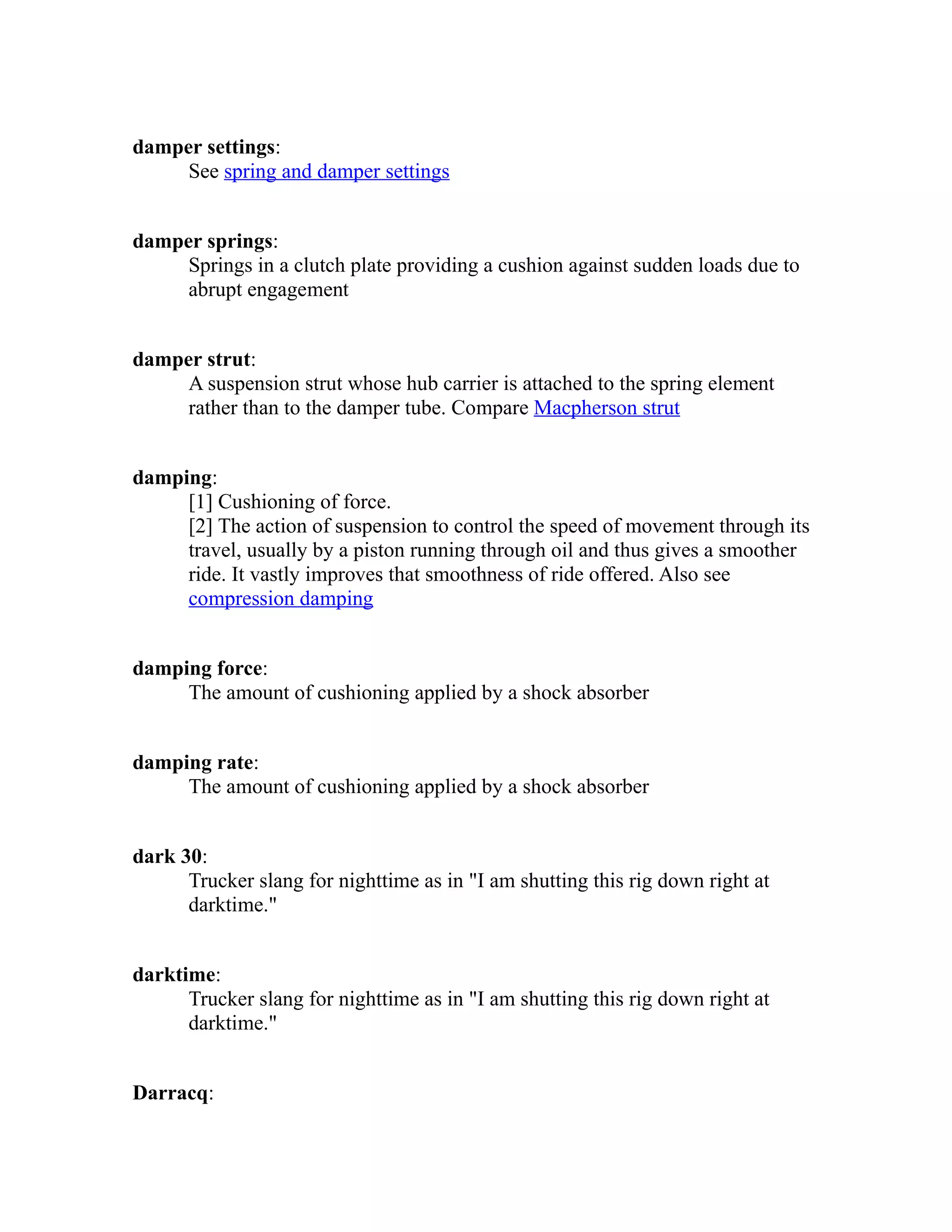 damper settings: 
See spring and damper settings 
damper springs: 
Springs in a clutch plate providing a cushion against sudden loads due to 
abrupt engagement 
damper strut: 
A suspension strut whose hub carrier is attached to the spring element 
rather than to the damper tube. Compare Macpherson strut 
damping: 
[1] Cushioning of force. 
[2] The action of suspension to control the speed of movement through its 
travel, usually by a piston running through oil and thus gives a smoother 
ride. It vastly improves that smoothness of ride offered. Also see 
compression damping 
damping force: 
The amount of cushioning applied by a shock absorber 
damping rate: 
The amount of cushioning applied by a shock absorber 
dark 30: 
Trucker slang for nighttime as in "I am shutting this rig down right at 
darktime." 
darktime: 
Trucker slang for nighttime as in "I am shutting this rig down right at 
darktime." 
Darracq: 
 