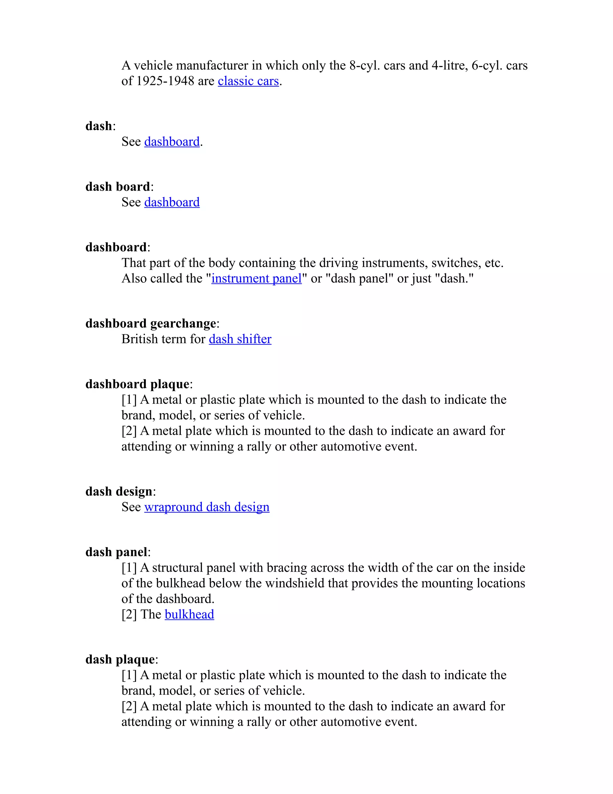 A vehicle manufacturer in which only the 8-cyl. cars and 4-litre, 6-cyl. cars 
of 1925-1948 are classic cars. 
dash: 
See dashboard. 
dash board: 
See dashboard 
dashboard: 
That part of the body containing the driving instruments, switches, etc. 
Also called the "instrument panel" or "dash panel" or just "dash." 
dashboard gearchange: 
British term for dash shifter 
dashboard plaque: 
[1] A metal or plastic plate which is mounted to the dash to indicate the 
brand, model, or series of vehicle. 
[2] A metal plate which is mounted to the dash to indicate an award for 
attending or winning a rally or other automotive event. 
dash design: 
See wrapround dash design 
dash panel: 
[1] A structural panel with bracing across the width of the car on the inside 
of the bulkhead below the windshield that provides the mounting locations 
of the dashboard. 
[2] The bulkhead 
dash plaque: 
[1] A metal or plastic plate which is mounted to the dash to indicate the 
brand, model, or series of vehicle. 
[2] A metal plate which is mounted to the dash to indicate an award for 
attending or winning a rally or other automotive event. 
 