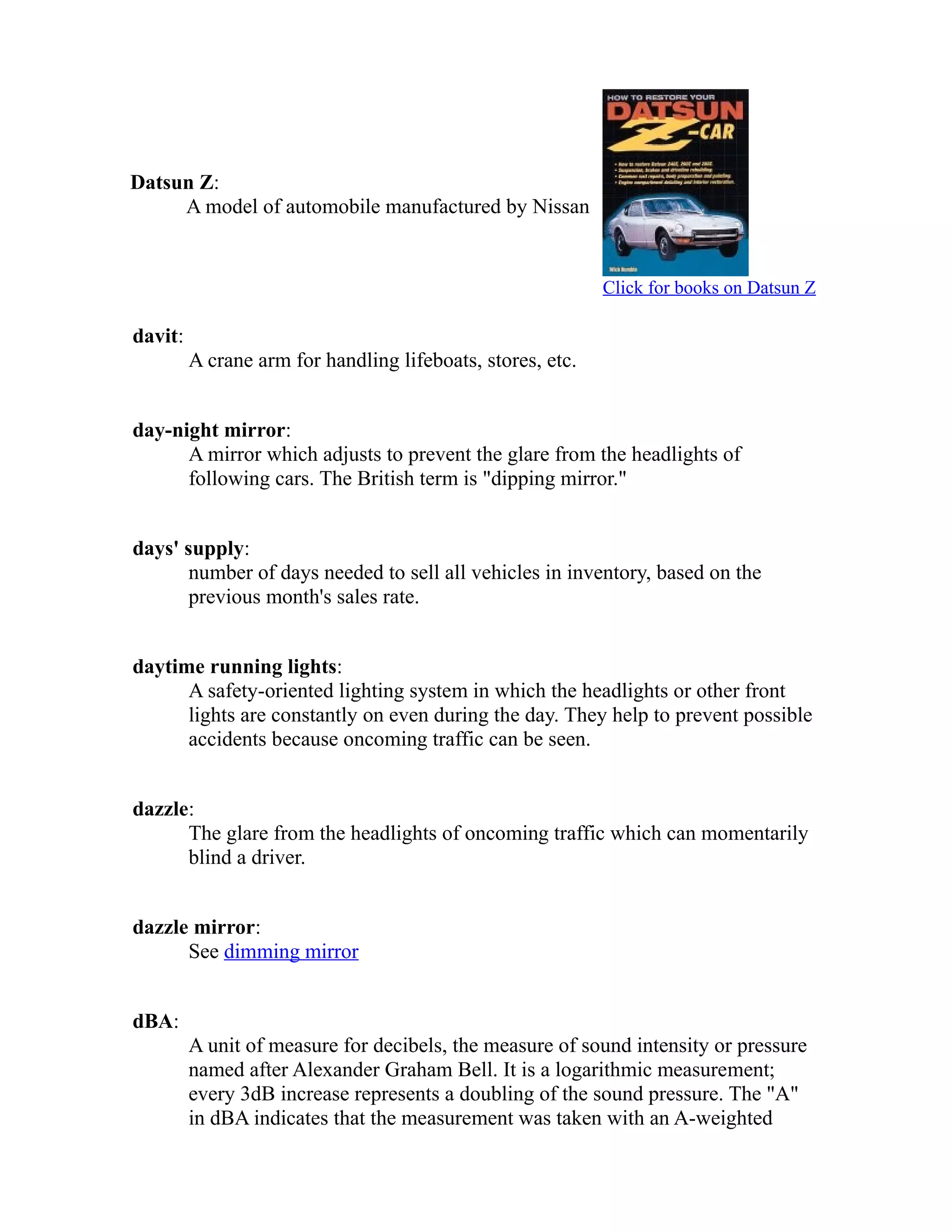 Datsun Z: 
A model of automobile manufactured by Nissan 
Click for books on Datsun Z 
davit: 
A crane arm for handling lifeboats, stores, etc. 
day-night mirror: 
A mirror which adjusts to prevent the glare from the headlights of 
following cars. The British term is "dipping mirror." 
days' supply: 
number of days needed to sell all vehicles in inventory, based on the 
previous month's sales rate. 
daytime running lights: 
A safety-oriented lighting system in which the headlights or other front 
lights are constantly on even during the day. They help to prevent possible 
accidents because oncoming traffic can be seen. 
dazzle: 
The glare from the headlights of oncoming traffic which can momentarily 
blind a driver. 
dazzle mirror: 
See dimming mirror 
dBA: 
A unit of measure for decibels, the measure of sound intensity or pressure 
named after Alexander Graham Bell. It is a logarithmic measurement; 
every 3dB increase represents a doubling of the sound pressure. The "A" 
in dBA indicates that the measurement was taken with an A-weighted 
 