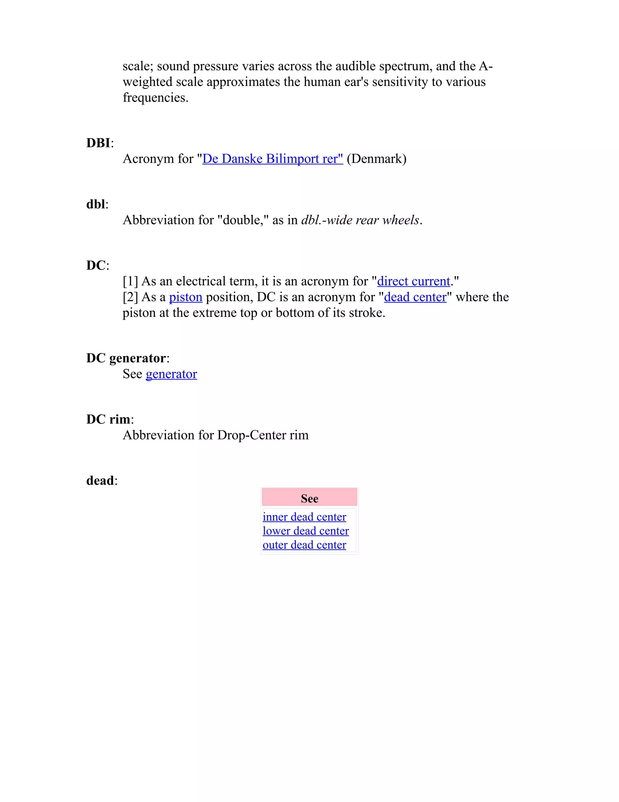scale; sound pressure varies across the audible spectrum, and the A-weighted 
scale approximates the human ear's sensitivity to various 
frequencies. 
DBI: 
Acronym for "De Danske Bilimport rer" (Denmark) 
dbl: 
Abbreviation for "double," as in dbl.-wide rear wheels. 
DC: 
[1] As an electrical term, it is an acronym for "direct current." 
[2] As a piston position, DC is an acronym for "dead center" where the 
piston at the extreme top or bottom of its stroke. 
DC generator: 
See generator 
DC rim: 
Abbreviation for Drop-Center rim 
dead: 
See 
inner dead center 
lower dead center 
outer dead center 
 