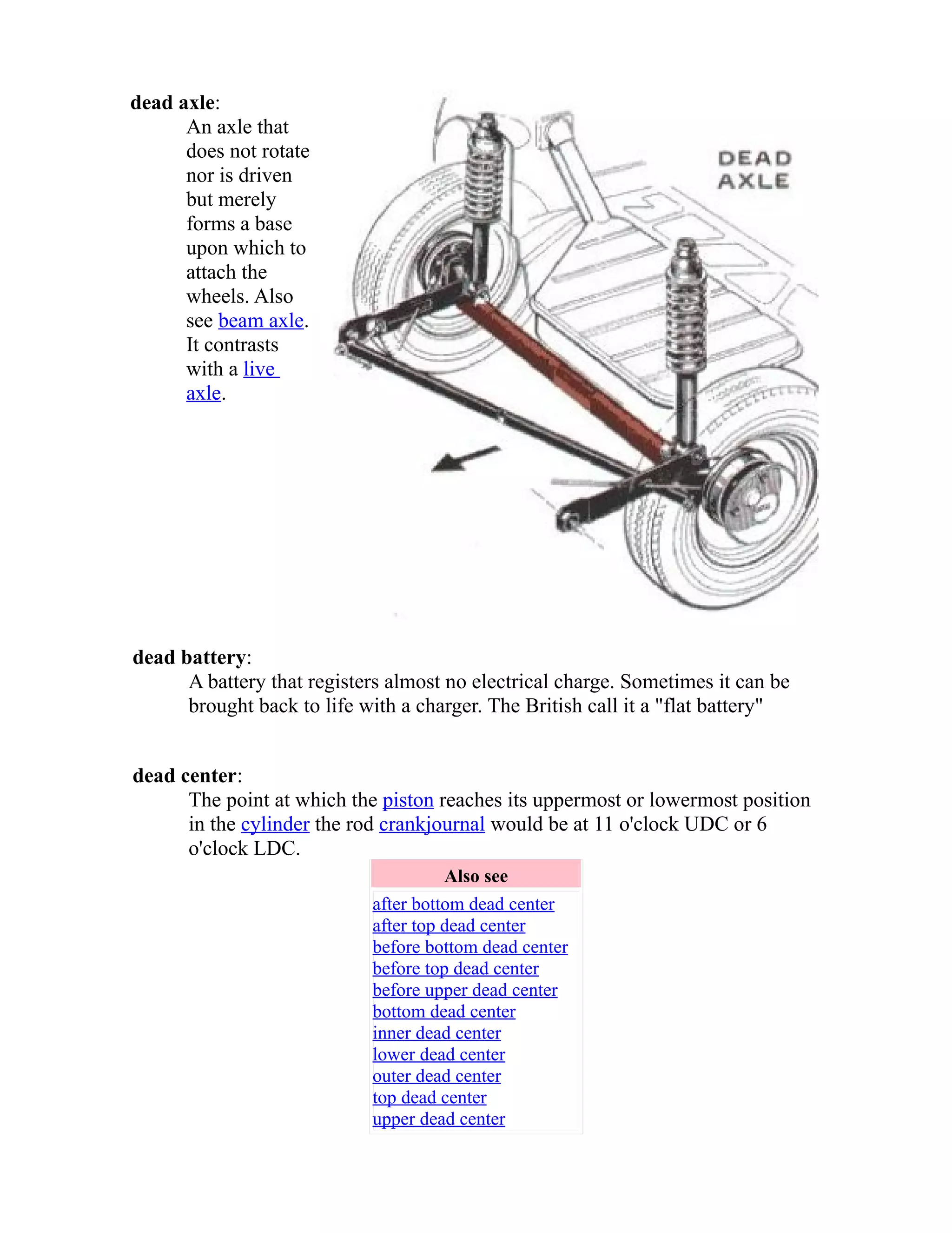 dead axle: 
An axle that 
does not rotate 
nor is driven 
but merely 
forms a base 
upon which to 
attach the 
wheels. Also 
see beam axle. 
It contrasts 
with a live 
axle. 
dead battery: 
A battery that registers almost no electrical charge. Sometimes it can be 
brought back to life with a charger. The British call it a "flat battery" 
dead center: 
The point at which the piston reaches its uppermost or lowermost position 
in the cylinder the rod crank journal would be at 11 o'clock UDC or 6 
o'clock LDC. 
Also see 
after bottom dead center 
after top dead center 
before bottom dead center 
before top dead center 
before upper dead center 
bottom dead center 
inner dead center 
lower dead center 
outer dead center 
top dead center 
upper dead center 
 