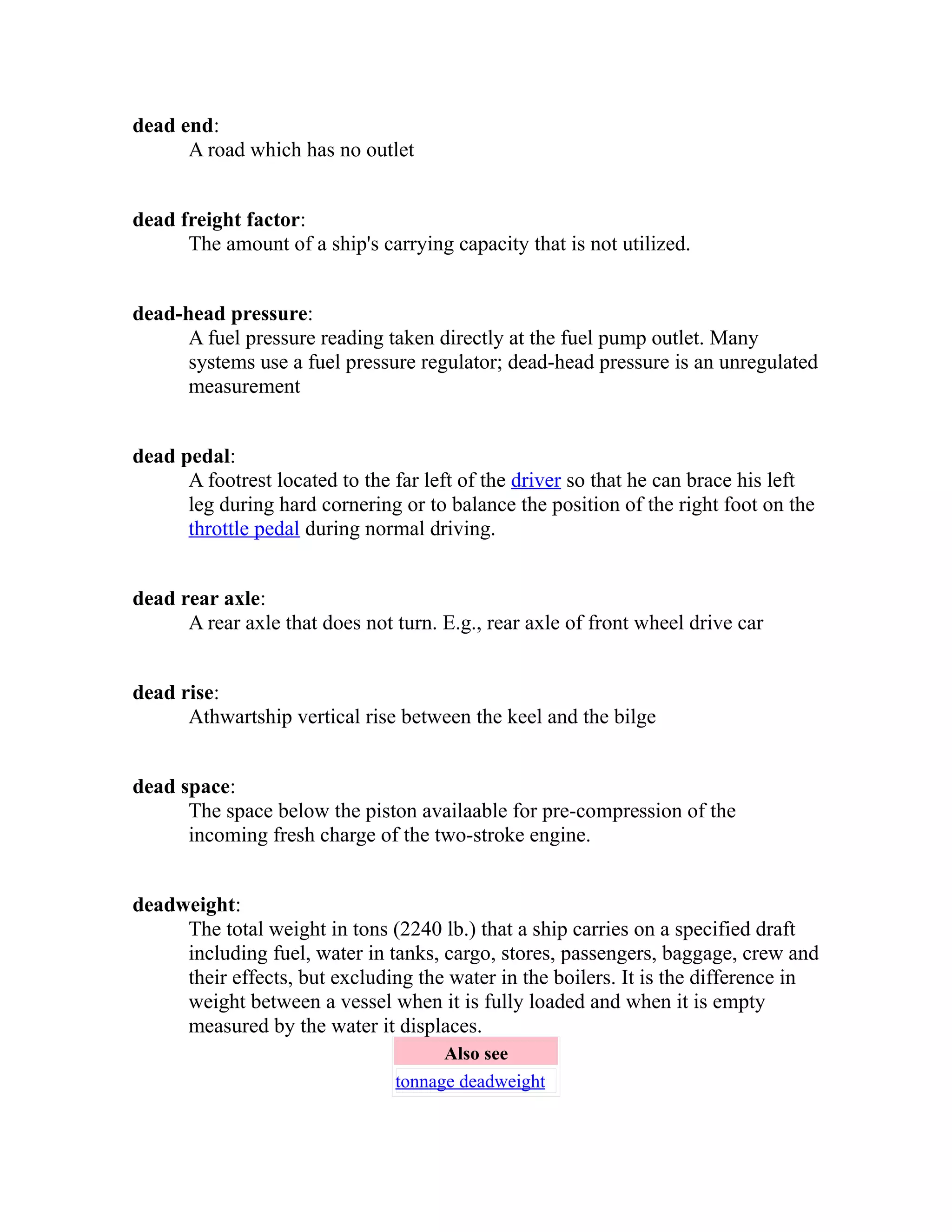 dead end: 
A road which has no outlet 
dead freight factor: 
The amount of a ship's carrying capacity that is not utilized. 
dead-head pressure: 
A fuel pressure reading taken directly at the fuel pump outlet. Many 
systems use a fuel pressure regulator; dead-head pressure is an unregulated 
measurement 
dead pedal: 
A footrest located to the far left of the driver so that he can brace his left 
leg during hard cornering or to balance the position of the right foot on the 
throttle pedal during normal driving. 
dead rear axle: 
A rear axle that does not turn. E.g., rear axle of front wheel drive car 
dead rise: 
Athwartship vertical rise between the keel and the bilge 
dead space: 
The space below the piston availaable for pre-compression of the 
incoming fresh charge of the two-stroke engine. 
deadweight: 
The total weight in tons (2240 lb.) that a ship carries on a specified draft 
including fuel, water in tanks, cargo, stores, passengers, baggage, crew and 
their effects, but excluding the water in the boilers. It is the difference in 
weight between a vessel when it is fully loaded and when it is empty 
measured by the water it displaces. 
Also see 
tonnage deadweight 
 