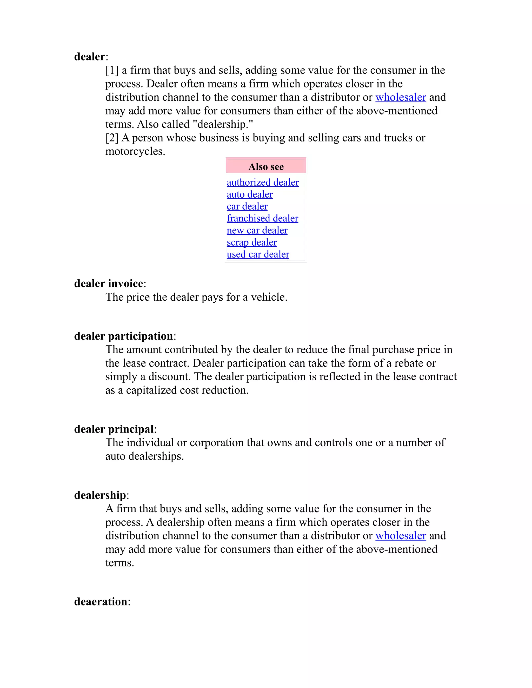 dealer: 
[1] a firm that buys and sells, adding some value for the consumer in the 
process. Dealer often means a firm which operates closer in the 
distribution channel to the consumer than a distributor or wholesaler and 
may add more value for consumers than either of the above-mentioned 
terms. Also called "dealership." 
[2] A person whose business is buying and selling cars and trucks or 
motorcycles. 
Also see 
authorized dealer 
auto dealer 
car dealer 
franchised dealer 
new car dealer 
scrap dealer 
used car dealer 
dealer invoice: 
The price the dealer pays for a vehicle. 
dealer participation: 
The amount contributed by the dealer to reduce the final purchase price in 
the lease contract. Dealer participation can take the form of a rebate or 
simply a discount. The dealer participation is reflected in the lease contract 
as a capitalized cost reduction. 
dealer principal: 
The individual or corporation that owns and controls one or a number of 
auto dealerships. 
dealership: 
A firm that buys and sells, adding some value for the consumer in the 
process. A dealership often means a firm which operates closer in the 
distribution channel to the consumer than a distributor or wholesaler and 
may add more value for consumers than either of the above-mentioned 
terms. 
deaeration: 
 