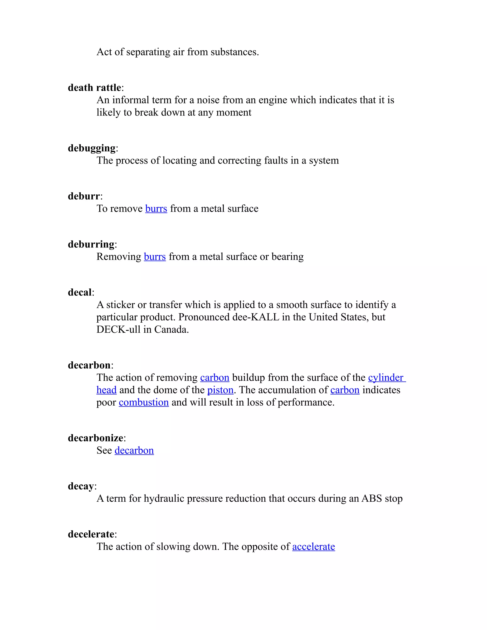 Act of separating air from substances. 
death rattle: 
An informal term for a noise from an engine which indicates that it is 
likely to break down at any moment 
debugging: 
The process of locating and correcting faults in a system 
deburr: 
To remove burrs from a metal surface 
deburring: 
Removing burrs from a metal surface or bearing 
decal: 
A sticker or transfer which is applied to a smooth surface to identify a 
particular product. Pronounced dee-KALL in the United States, but 
DECK-ull in Canada. 
decarbon: 
The action of removing carbon buildup from the surface of the cylinder 
head and the dome of the piston. The accumulation of carbon indicates 
poor combustion and will result in loss of performance. 
decarbonize: 
See decarbon 
decay: 
A term for hydraulic pressure reduction that occurs during an ABS stop 
decelerate: 
The action of slowing down. The opposite of accelerate 
 