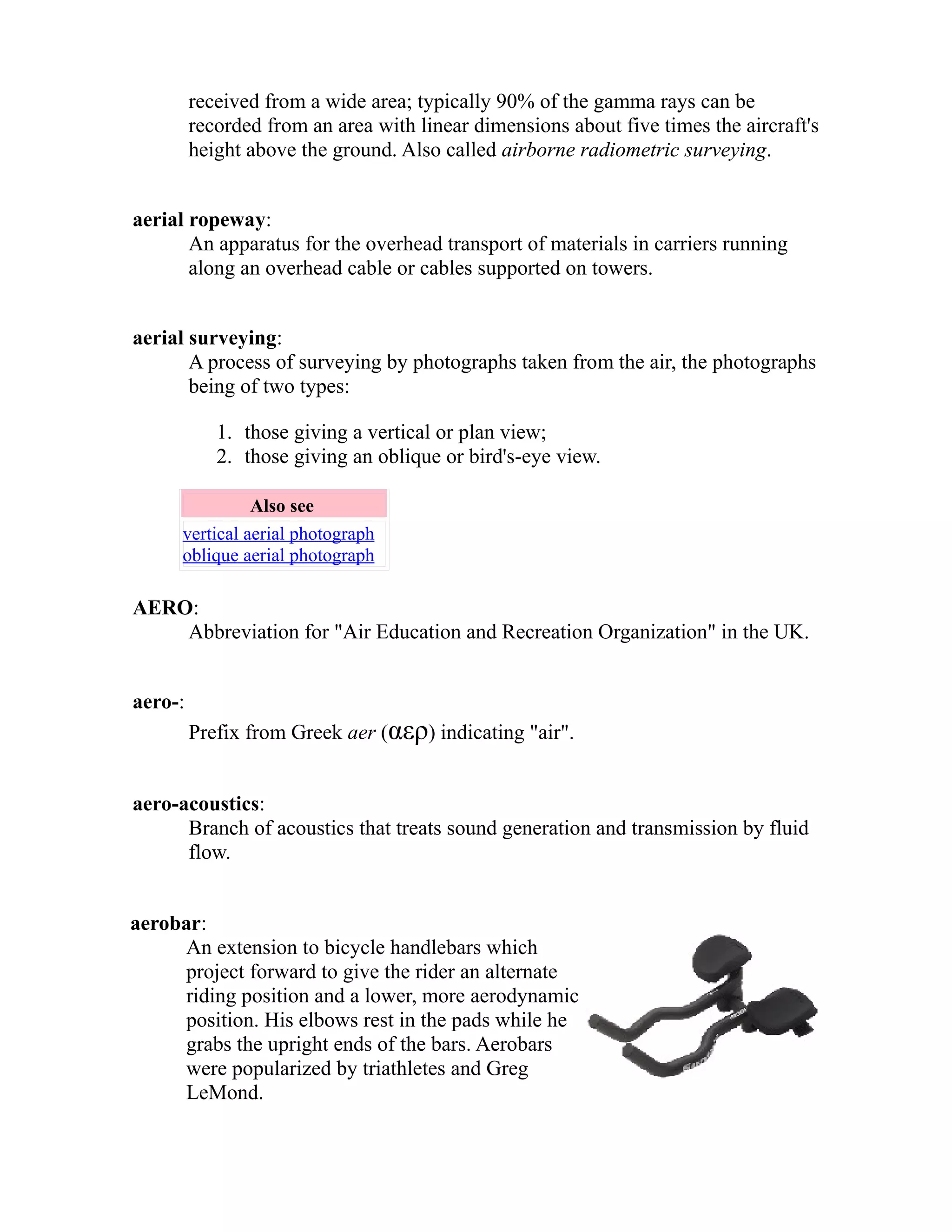 received from a wide area; typically 90% of the gamma rays can be 
recorded from an area with linear dimensions about five times the aircraft's 
height above the ground. Also called airborne radiometric surveying. 
aerial ropeway: 
An apparatus for the overhead transport of materials in carriers running 
along an overhead cable or cables supported on towers. 
aerial surveying: 
A process of surveying by photographs taken from the air, the photographs 
being of two types: 
1. those giving a vertical or plan view; 
2. those giving an oblique or bird's-eye view. 
Also see 
vertical aerial photograph 
oblique aerial photograph 
AERO: 
Abbreviation for "Air Education and Recreation Organization" in the UK. 
aero-: 
Prefix from Greek aer (αερ) indicating "air". 
aero-acoustics: 
Branch of acoustics that treats sound generation and transmission by fluid 
flow. 
aerobar: 
An extension to bicycle handlebars which 
project forward to give the rider an alternate 
riding position and a lower, more aerodynamic 
position. His elbows rest in the pads while he 
grabs the upright ends of the bars. Aerobars 
were popularized by triathletes and Greg 
LeMond. 
 