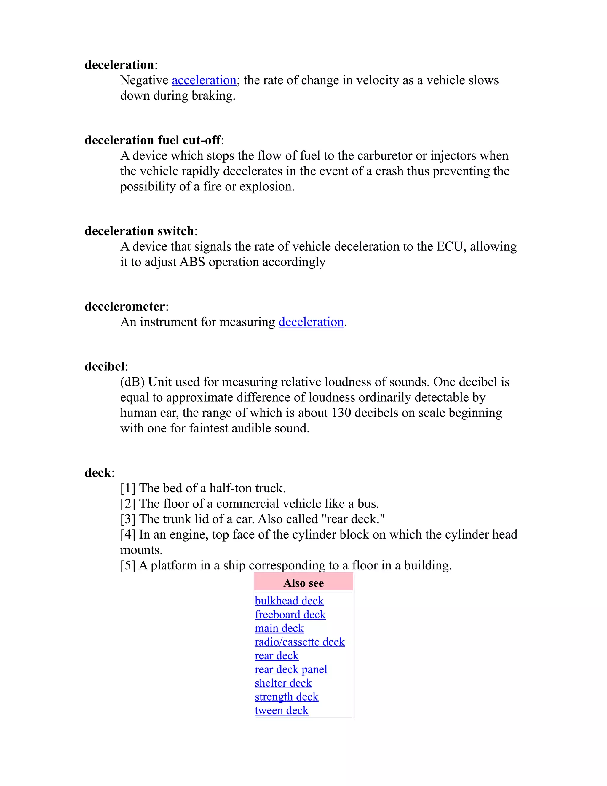 deceleration: 
Negative acceleration; the rate of change in velocity as a vehicle slows 
down during braking. 
deceleration fuel cut-off: 
A device which stops the flow of fuel to the carburetor or injectors when 
the vehicle rapidly decelerates in the event of a crash thus preventing the 
possibility of a fire or explosion. 
deceleration switch: 
A device that signals the rate of vehicle deceleration to the ECU, allowing 
it to adjust ABS operation accordingly 
decelerometer: 
An instrument for measuring deceleration. 
decibel: 
(dB) Unit used for measuring relative loudness of sounds. One decibel is 
equal to approximate difference of loudness ordinarily detectable by 
human ear, the range of which is about 130 decibels on scale beginning 
with one for faintest audible sound. 
deck: 
[1] The bed of a half-ton truck. 
[2] The floor of a commercial vehicle like a bus. 
[3] The trunk lid of a car. Also called "rear deck." 
[4] In an engine, top face of the cylinder block on which the cylinder head 
mounts. 
[5] A platform in a ship corresponding to a floor in a building. 
Also see 
bulkhead deck 
freeboard deck 
main deck 
radio/cassette deck 
rear deck 
rear deck panel 
shelter deck 
strength deck 
tween deck 
 