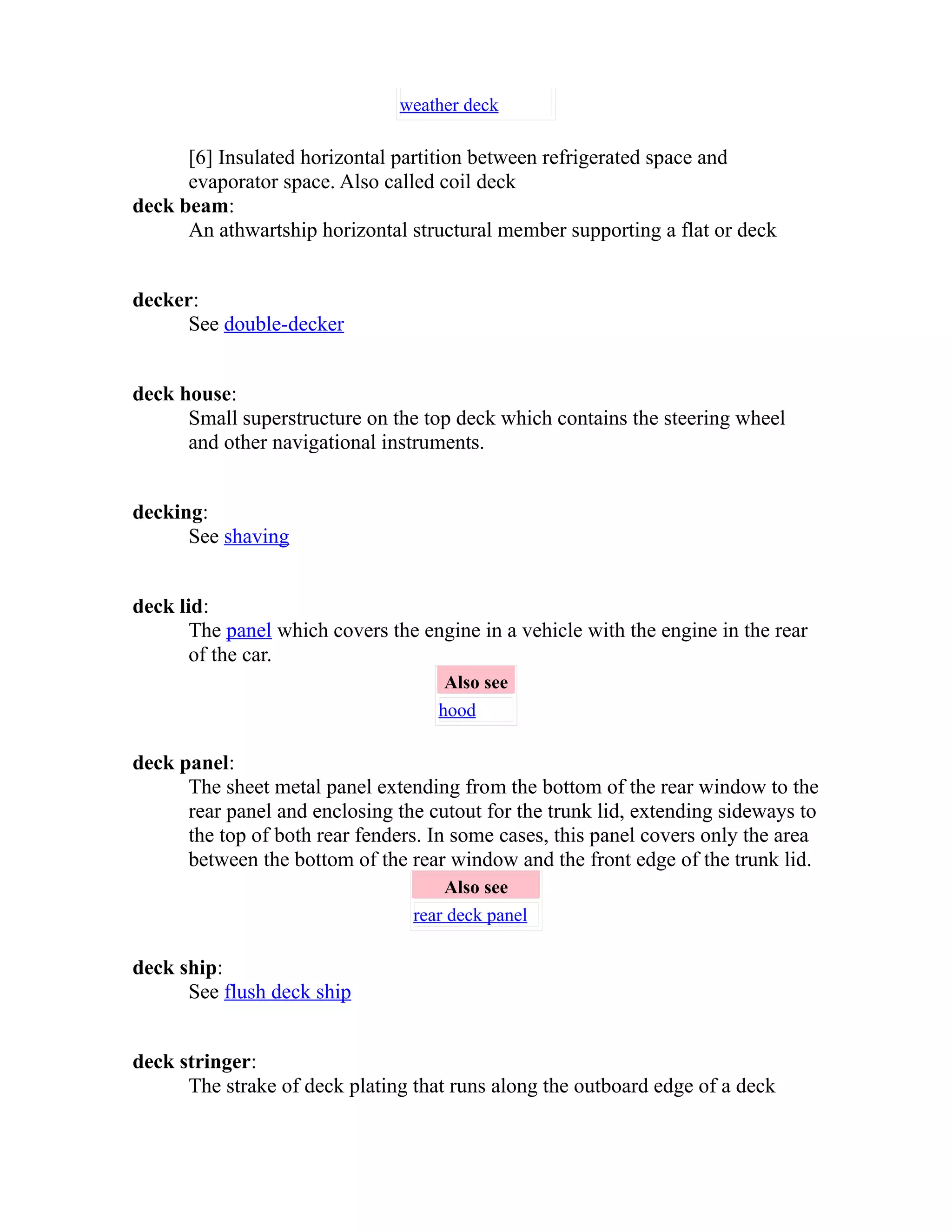weather deck 
[6] Insulated horizontal partition between refrigerated space and 
evaporator space. Also called coil deck 
deck beam: 
An athwartship horizontal structural member supporting a flat or deck 
decker: 
See double-decker 
deck house: 
Small superstructure on the top deck which contains the steering wheel 
and other navigational instruments. 
decking: 
See shaving 
deck lid: 
The panel which covers the engine in a vehicle with the engine in the rear 
of the car. 
Also see 
hood 
deck panel: 
The sheet metal panel extending from the bottom of the rear window to the 
rear panel and enclosing the cutout for the trunk lid, extending sideways to 
the top of both rear fenders. In some cases, this panel covers only the area 
between the bottom of the rear window and the front edge of the trunk lid. 
Also see 
rear deck panel 
deck ship: 
See flush deck ship 
deck stringer: 
The strake of deck plating that runs along the outboard edge of a deck 
 