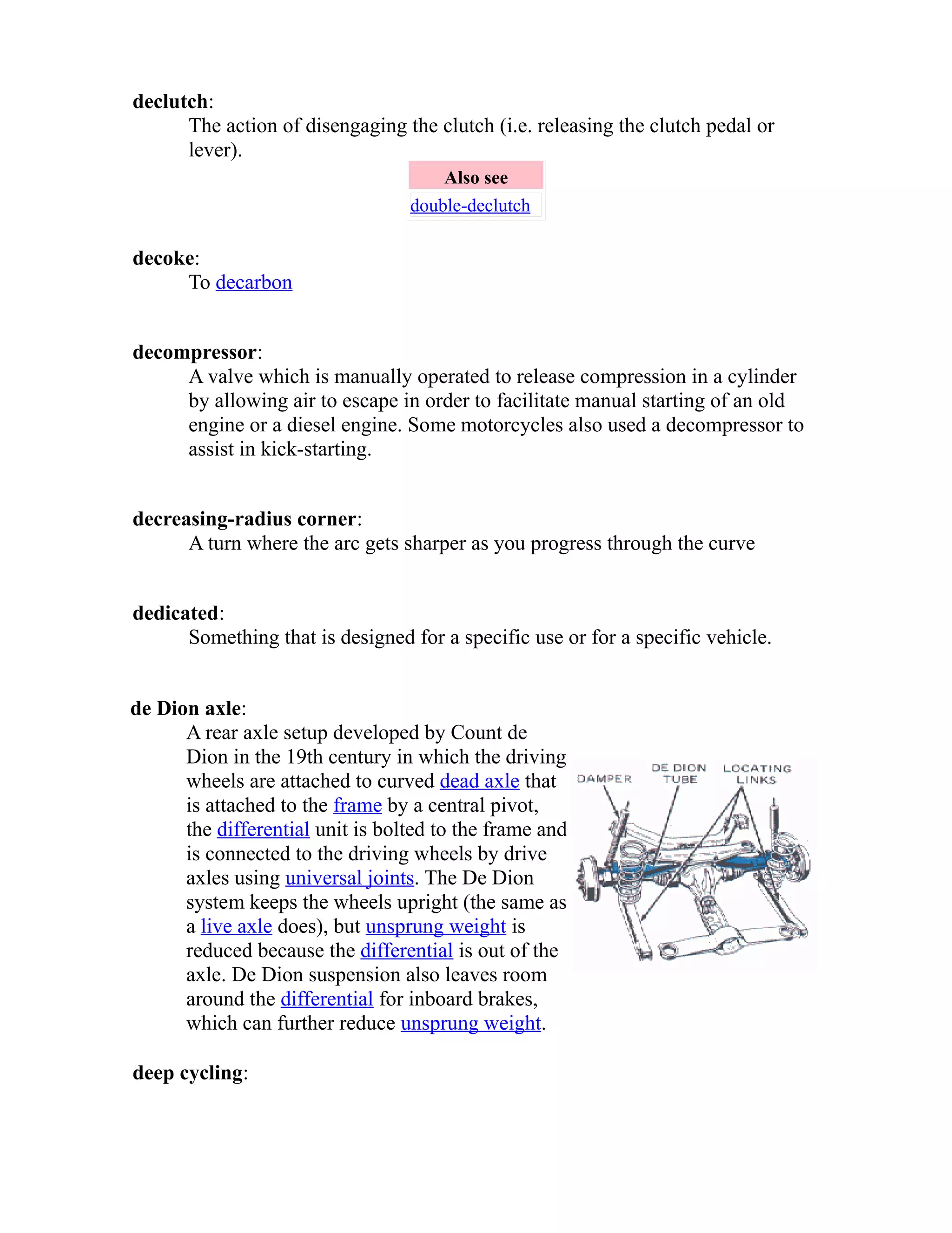 declutch: 
The action of disengaging the clutch (i.e. releasing the clutch pedal or 
lever). 
Also see 
double-declutch 
decoke: 
To decarbon 
decompressor: 
A valve which is manually operated to release compression in a cylinder 
by allowing air to escape in order to facilitate manual starting of an old 
engine or a diesel engine. Some motorcycles also used a decompressor to 
assist in kick-starting. 
decreasing-radius corner: 
A turn where the arc gets sharper as you progress through the curve 
dedicated: 
Something that is designed for a specific use or for a specific vehicle. 
de Dion axle: 
A rear axle setup developed by Count de 
Dion in the 19th century in which the driving 
wheels are attached to curved dead axle that 
is attached to the frame by a central pivot, 
the differential unit is bolted to the frame and 
is connected to the driving wheels by drive 
axles using universal joints. The De Dion 
system keeps the wheels upright (the same as 
a live axle does), but unsprung weight is 
reduced because the differential is out of the 
axle. De Dion suspension also leaves room 
around the differential for inboard brakes, 
which can further reduce unsprung weight. 
deep cycling: 
 