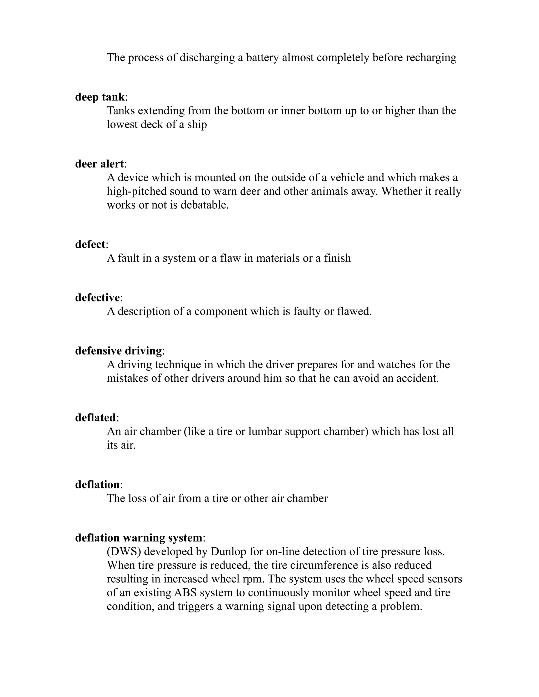 The process of discharging a battery almost completely before recharging 
deep tank: 
Tanks extending from the bottom or inner bottom up to or higher than the 
lowest deck of a ship 
deer alert: 
A device which is mounted on the outside of a vehicle and which makes a 
high-pitched sound to warn deer and other animals away. Whether it really 
works or not is debatable. 
defect: 
A fault in a system or a flaw in materials or a finish 
defective: 
A description of a component which is faulty or flawed. 
defensive driving: 
A driving technique in which the driver prepares for and watches for the 
mistakes of other drivers around him so that he can avoid an accident. 
deflated: 
An air chamber (like a tire or lumbar support chamber) which has lost all 
its air. 
deflation: 
The loss of air from a tire or other air chamber 
deflation warning system: 
(DWS) developed by Dunlop for on-line detection of tire pressure loss. 
When tire pressure is reduced, the tire circumference is also reduced 
resulting in increased wheel rpm. The system uses the wheel speed sensors 
of an existing ABS system to continuously monitor wheel speed and tire 
condition, and triggers a warning signal upon detecting a problem. 
 