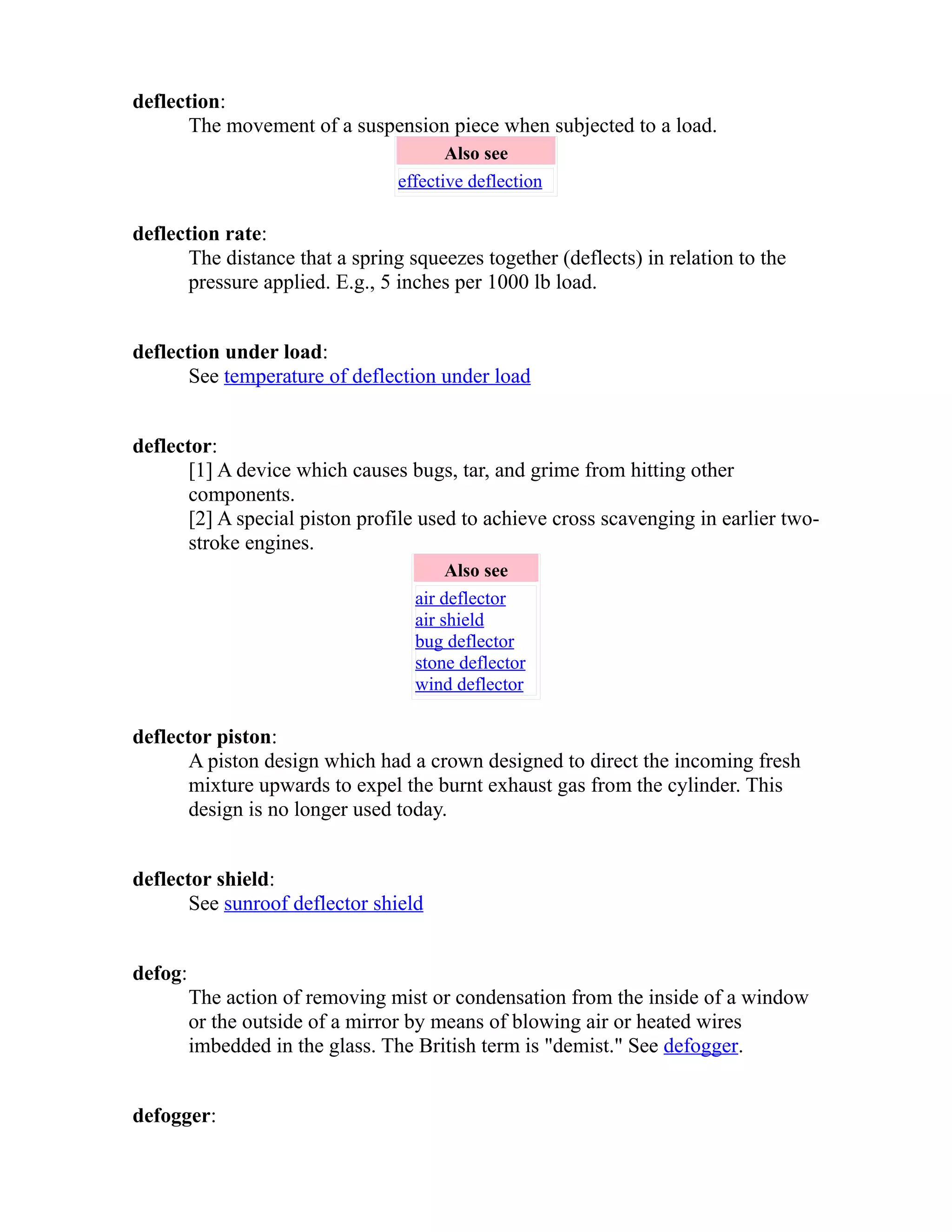 deflection: 
The movement of a suspension piece when subjected to a load. 
Also see 
effective deflection 
deflection rate: 
The distance that a spring squeezes together (deflects) in relation to the 
pressure applied. E.g., 5 inches per 1000 lb load. 
deflection under load: 
See temperature of deflection under load 
deflector: 
[1] A device which causes bugs, tar, and grime from hitting other 
components. 
[2] A special piston profile used to achieve cross scavenging in earlier two-stroke 
engines. 
Also see 
air deflector 
air shield 
bug deflector 
stone deflector 
wind deflector 
deflector piston: 
A piston design which had a crown designed to direct the incoming fresh 
mixture upwards to expel the burnt exhaust gas from the cylinder. This 
design is no longer used today. 
deflector shield: 
See sunroof deflector shield 
defog: 
The action of removing mist or condensation from the inside of a window 
or the outside of a mirror by means of blowing air or heated wires 
imbedded in the glass. The British term is "demist." See defogger. 
defogger: 
 