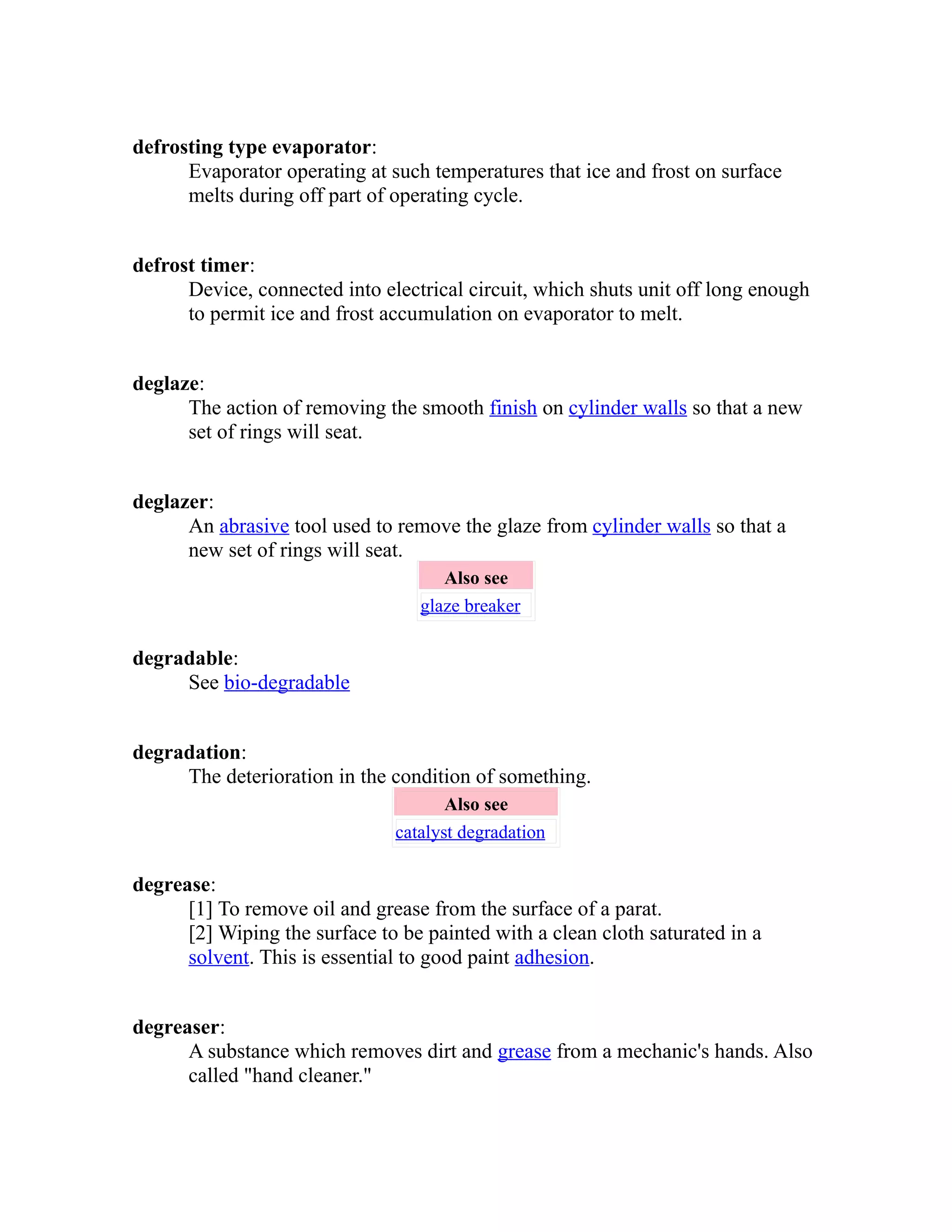 defrosting type evaporator: 
Evaporator operating at such temperatures that ice and frost on surface 
melts during off part of operating cycle. 
defrost timer: 
Device, connected into electrical circuit, which shuts unit off long enough 
to permit ice and frost accumulation on evaporator to melt. 
deglaze: 
The action of removing the smooth finish on cylinder walls so that a new 
set of rings will seat. 
deglazer: 
An abrasive tool used to remove the glaze from cylinder walls so that a 
new set of rings will seat. 
Also see 
glaze breaker 
degradable: 
See bio-degradable 
degradation: 
The deterioration in the condition of something. 
Also see 
catalyst degradation 
degrease: 
[1] To remove oil and grease from the surface of a parat. 
[2] Wiping the surface to be painted with a clean cloth saturated in a 
solvent. This is essential to good paint adhesion. 
degreaser: 
A substance which removes dirt and grease from a mechanic's hands. Also 
called "hand cleaner." 
 