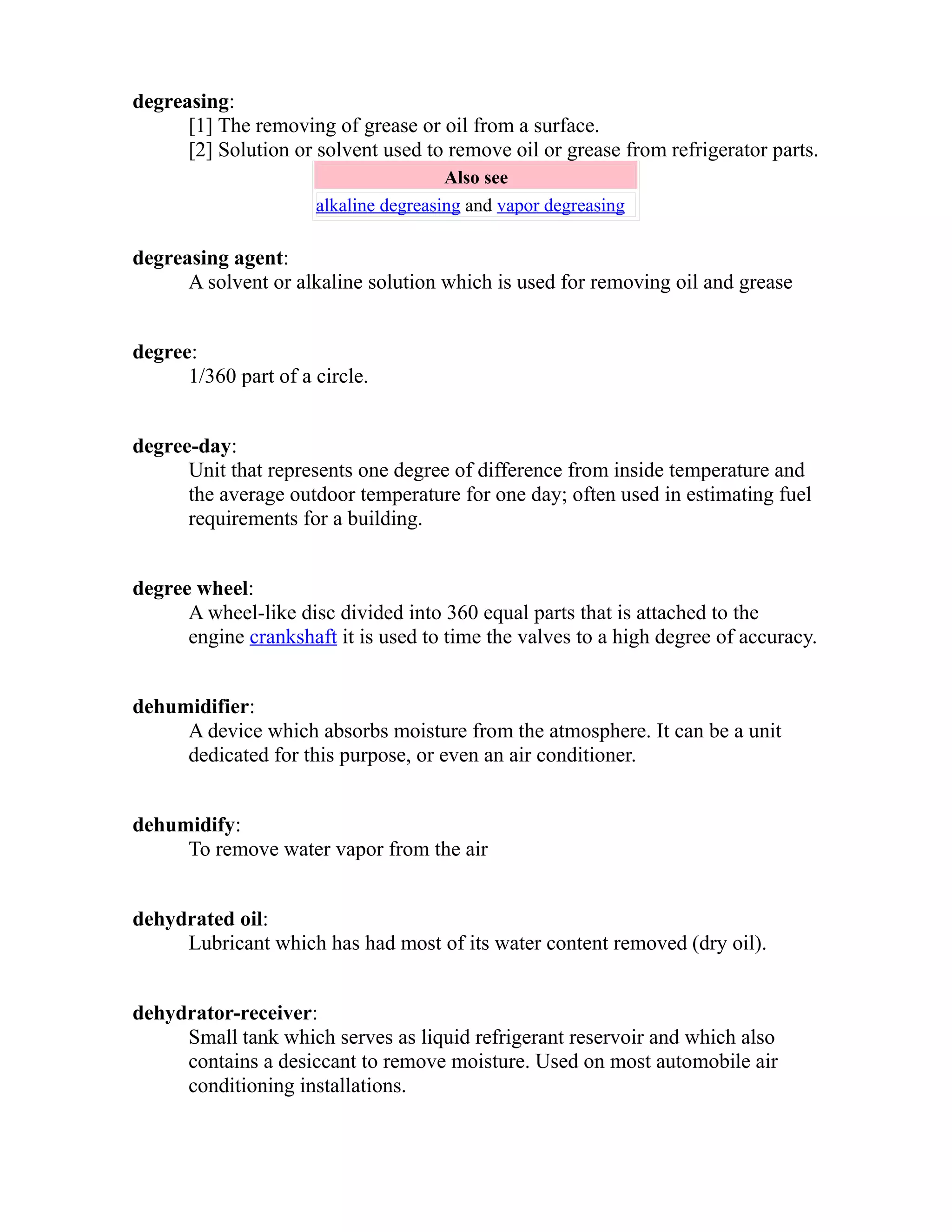 degreasing: 
[1] The removing of grease or oil from a surface. 
[2] Solution or solvent used to remove oil or grease from refrigerator parts. 
Also see 
alkaline degreasing and vapor degreasing 
degreasing agent: 
A solvent or alkaline solution which is used for removing oil and grease 
degree: 
1/360 part of a circle. 
degree-day: 
Unit that represents one degree of difference from inside temperature and 
the average outdoor temperature for one day; often used in estimating fuel 
requirements for a building. 
degree wheel: 
A wheel-like disc divided into 360 equal parts that is attached to the 
engine crankshaft it is used to time the valves to a high degree of accuracy. 
dehumidifier: 
A device which absorbs moisture from the atmosphere. It can be a unit 
dedicated for this purpose, or even an air conditioner. 
dehumidify: 
To remove water vapor from the air 
dehydrated oil: 
Lubricant which has had most of its water content removed (dry oil). 
dehydrator-receiver: 
Small tank which serves as liquid refrigerant reservoir and which also 
contains a desiccant to remove moisture. Used on most automobile air 
conditioning installations. 
 