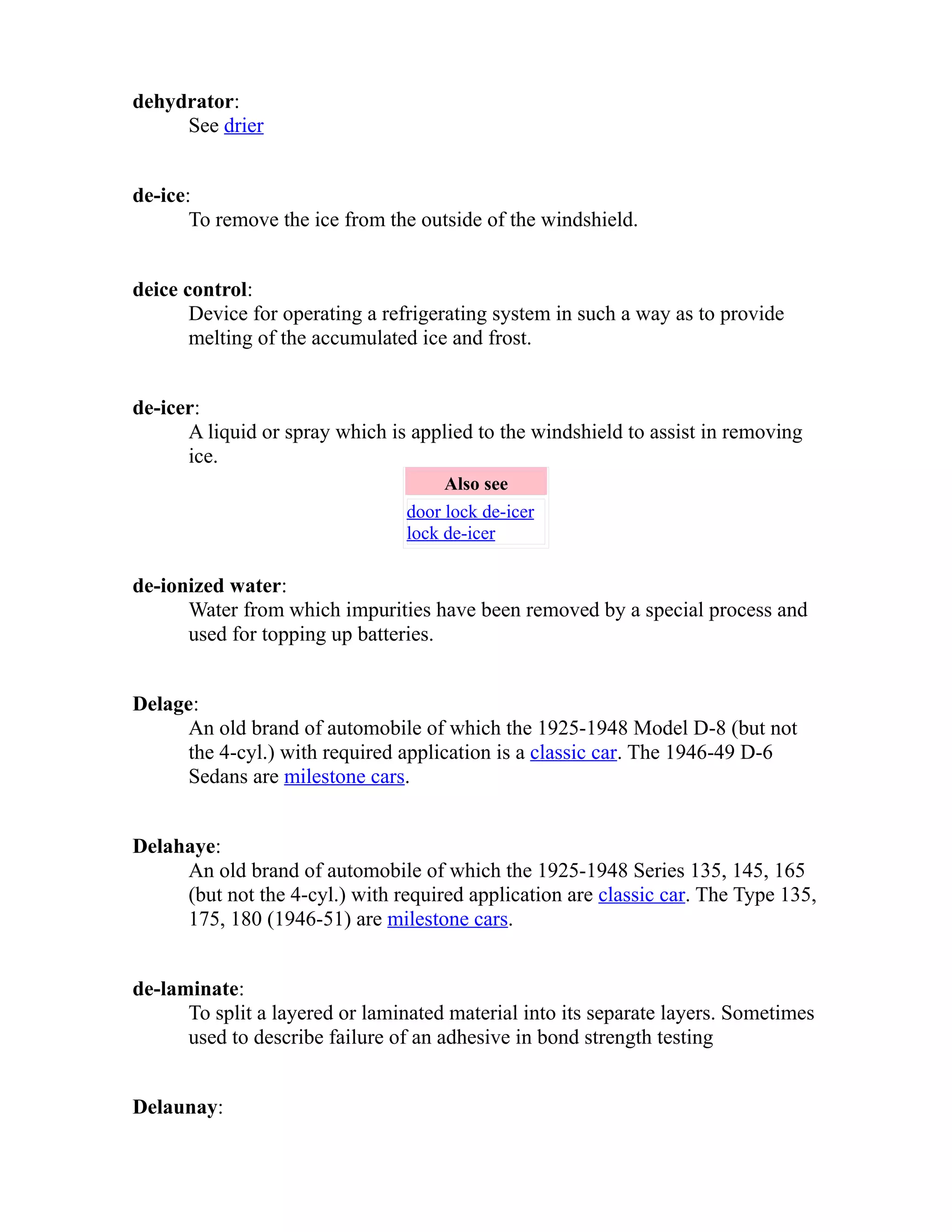 dehydrator: 
See drier 
de-ice: 
To remove the ice from the outside of the windshield. 
deice control: 
Device for operating a refrigerating system in such a way as to provide 
melting of the accumulated ice and frost. 
de-icer: 
A liquid or spray which is applied to the windshield to assist in removing 
ice. 
Also see 
door lock de-icer 
lock de-icer 
de-ionized water: 
Water from which impurities have been removed by a special process and 
used for topping up batteries. 
Delage: 
An old brand of automobile of which the 1925-1948 Model D-8 (but not 
the 4-cyl.) with required application is a classic car. The 1946-49 D-6 
Sedans are milestone cars. 
Delahaye: 
An old brand of automobile of which the 1925-1948 Series 135, 145, 165 
(but not the 4-cyl.) with required application are classic car. The Type 135, 
175, 180 (1946-51) are milestone cars. 
de-laminate: 
To split a layered or laminated material into its separate layers. Sometimes 
used to describe failure of an adhesive in bond strength testing 
Delaunay: 
 