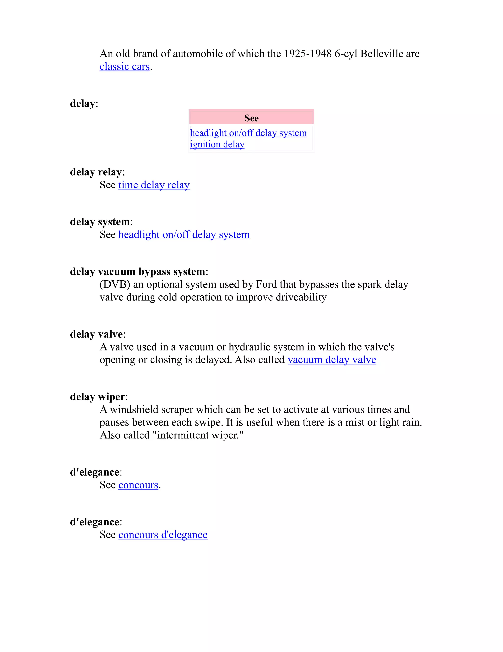 An old brand of automobile of which the 1925-1948 6-cyl Belleville are 
classic cars. 
delay: 
See 
headlight on/off delay system 
ignition delay 
delay relay: 
See time delay relay 
delay system: 
See headlight on/off delay system 
delay vacuum bypass system: 
(DVB) an optional system used by Ford that bypasses the spark delay 
valve during cold operation to improve driveability 
delay valve: 
A valve used in a vacuum or hydraulic system in which the valve's 
opening or closing is delayed. Also called vacuum delay valve 
delay wiper: 
A windshield scraper which can be set to activate at various times and 
pauses between each swipe. It is useful when there is a mist or light rain. 
Also called "intermittent wiper." 
d'elegance: 
See concours. 
d'elegance: 
See concours d'elegance 
 