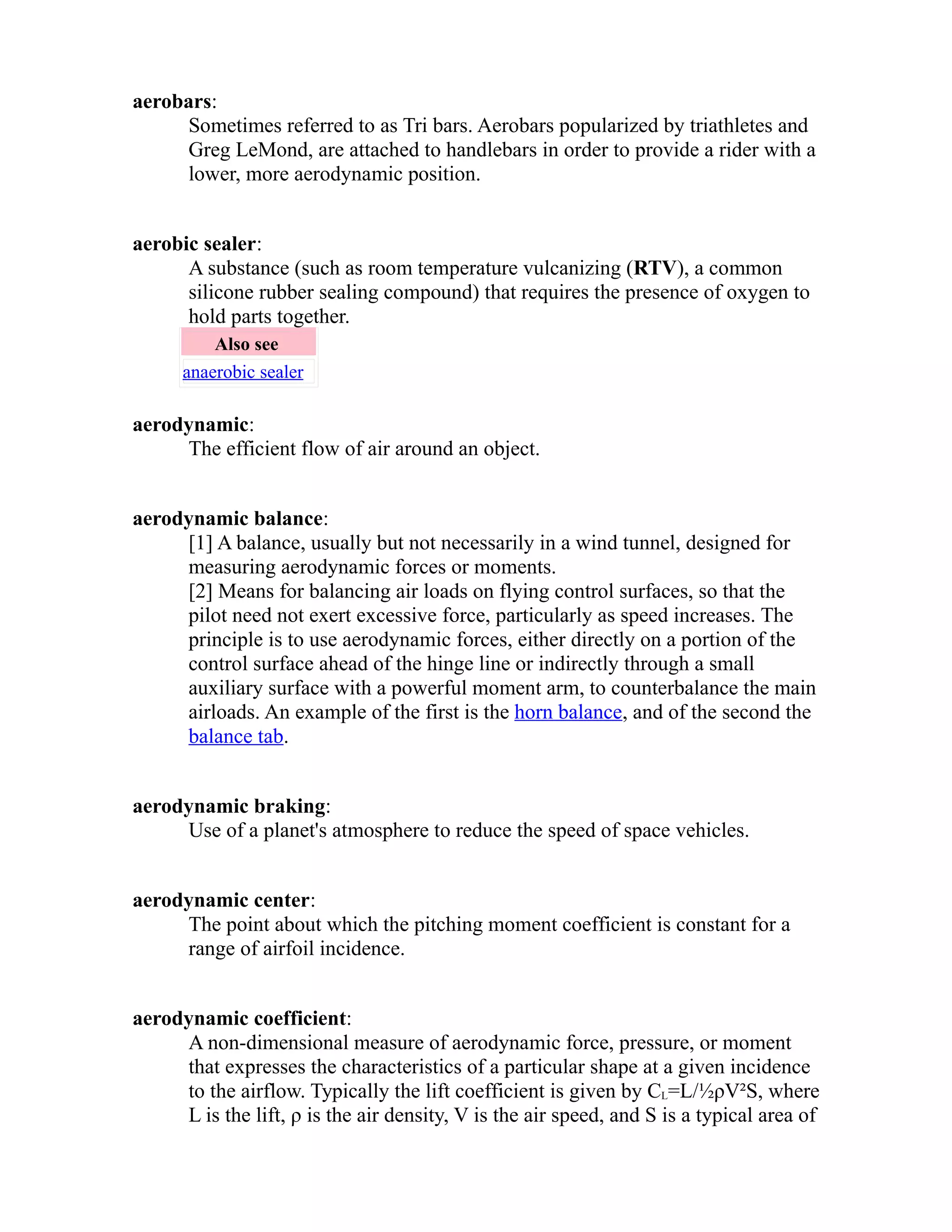 aerobars: 
Sometimes referred to as Tri bars. Aerobars popularized by triathletes and 
Greg LeMond, are attached to handlebars in order to provide a rider with a 
lower, more aerodynamic position. 
aerobic sealer: 
A substance (such as room temperature vulcanizing (RTV), a common 
silicone rubber sealing compound) that requires the presence of oxygen to 
hold parts together. 
Also see 
anaerobic sealer 
aerodynamic: 
The efficient flow of air around an object. 
aerodynamic balance: 
[1] A balance, usually but not necessarily in a wind tunnel, designed for 
measuring aerodynamic forces or moments. 
[2] Means for balancing air loads on flying control surfaces, so that the 
pilot need not exert excessive force, particularly as speed increases. The 
principle is to use aerodynamic forces, either directly on a portion of the 
control surface ahead of the hinge line or indirectly through a small 
auxiliary surface with a powerful moment arm, to counterbalance the main 
airloads. An example of the first is the horn balance, and of the second the 
balance tab. 
aerodynamic braking: 
Use of a planet's atmosphere to reduce the speed of space vehicles. 
aerodynamic center: 
The point about which the pitching moment coefficient is constant for a 
range of airfoil incidence. 
aerodynamic coefficient: 
A non-dimensional measure of aerodynamic force, pressure, or moment 
that expresses the characteristics of a particular shape at a given incidence 
to the airflow. Typically the lift coefficient is given by CL=L/½ρV²S, where 
L is the lift, ρ is the air density, V is the air speed, and S is a typical area of 
 