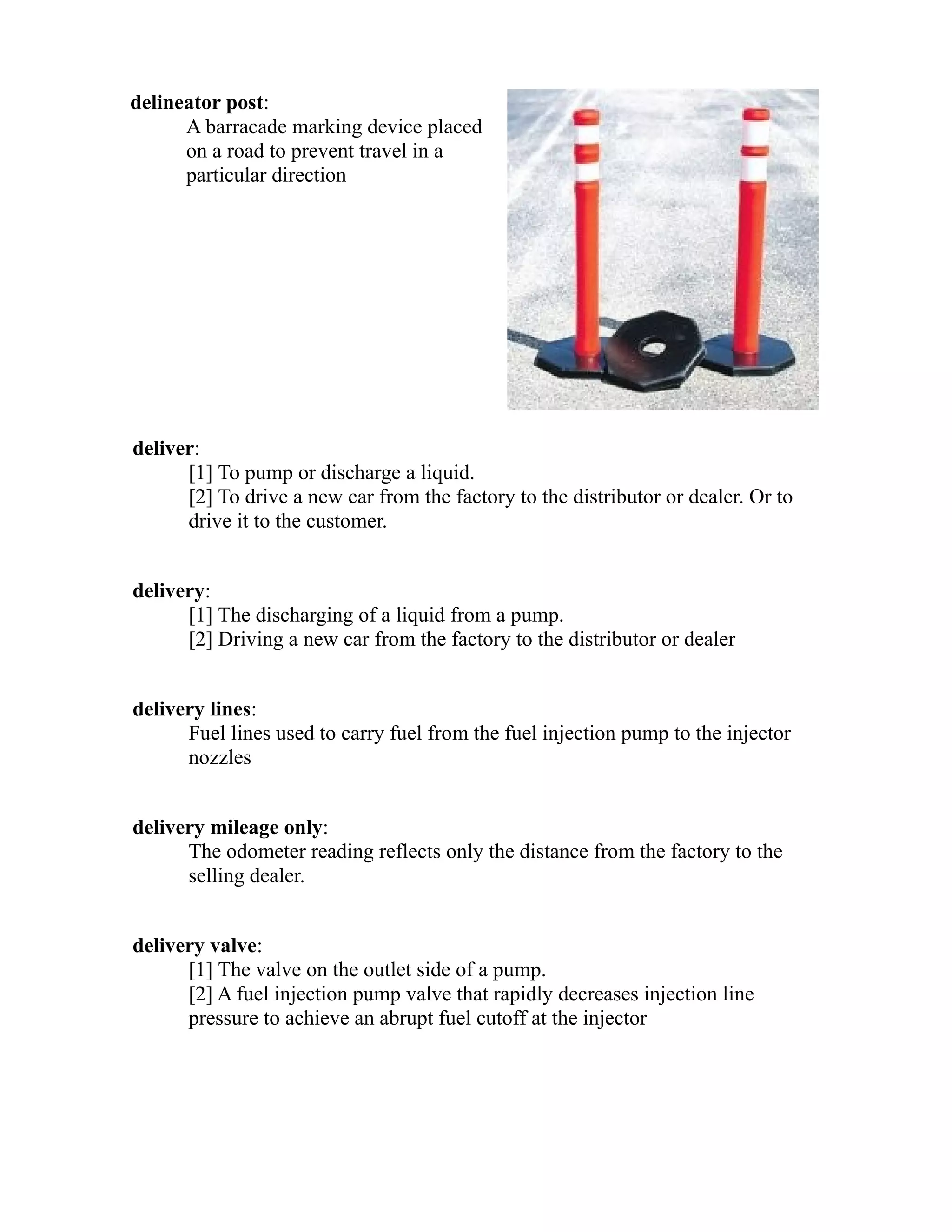 delineator post: 
A barracade marking device placed 
on a road to prevent travel in a 
particular direction 
deliver: 
[1] To pump or discharge a liquid. 
[2] To drive a new car from the factory to the distributor or dealer. Or to 
drive it to the customer. 
delivery: 
[1] The discharging of a liquid from a pump. 
[2] Driving a new car from the factory to the distributor or dealer 
delivery lines: 
Fuel lines used to carry fuel from the fuel injection pump to the injector 
nozzles 
delivery mileage only: 
The odometer reading reflects only the distance from the factory to the 
selling dealer. 
delivery valve: 
[1] The valve on the outlet side of a pump. 
[2] A fuel injection pump valve that rapidly decreases injection line 
pressure to achieve an abrupt fuel cutoff at the injector 
 