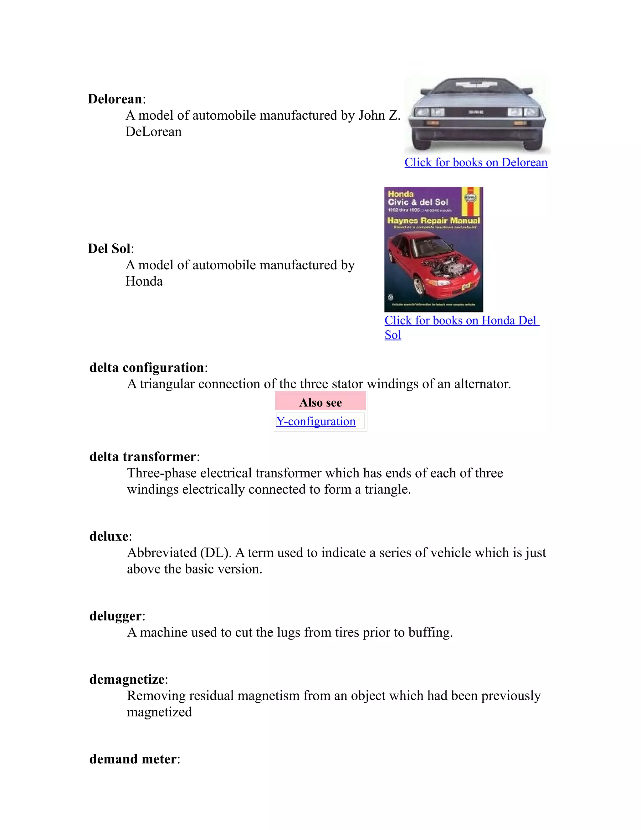 Delorean: 
A model of automobile manufactured by John Z. 
DeLorean 
Click for books on Delorean 
Del Sol: 
A model of automobile manufactured by 
Honda 
Click for books on Honda Del 
Sol 
delta configuration: 
A triangular connection of the three stator windings of an alternator. 
Also see 
Y-configuration 
delta transformer: 
Three-phase electrical transformer which has ends of each of three 
windings electrically connected to form a triangle. 
deluxe: 
Abbreviated (DL). A term used to indicate a series of vehicle which is just 
above the basic version. 
delugger: 
A machine used to cut the lugs from tires prior to buffing. 
demagnetize: 
Removing residual magnetism from an object which had been previously 
magnetized 
demand meter: 
 