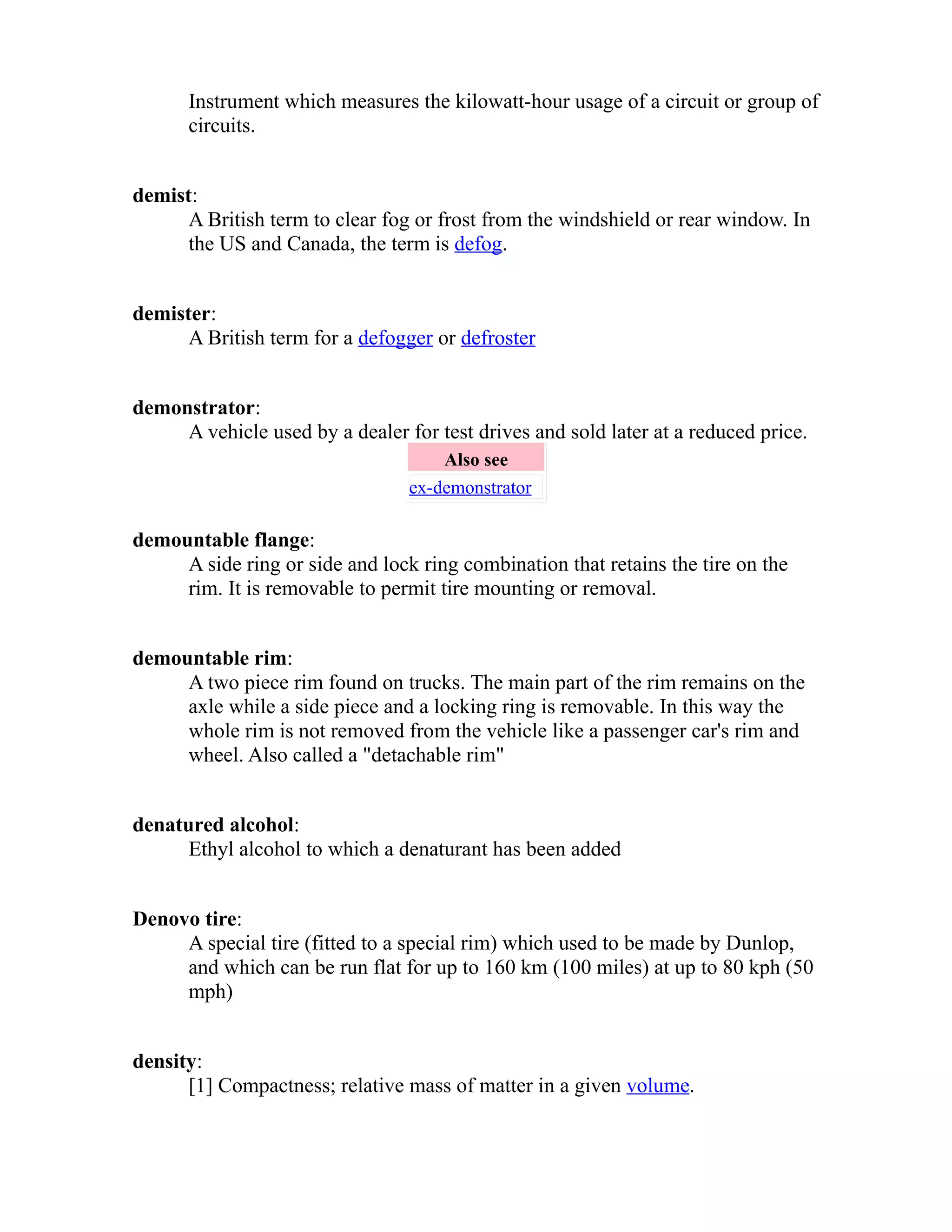 Instrument which measures the kilowatt-hour usage of a circuit or group of 
circuits. 
demist: 
A British term to clear fog or frost from the windshield or rear window. In 
the US and Canada, the term is defog. 
demister: 
A British term for a defogger or defroster 
demonstrator: 
A vehicle used by a dealer for test drives and sold later at a reduced price. 
Also see 
ex-demonstrator 
demountable flange: 
A side ring or side and lock ring combination that retains the tire on the 
rim. It is removable to permit tire mounting or removal. 
demountable rim: 
A two piece rim found on trucks. The main part of the rim remains on the 
axle while a side piece and a locking ring is removable. In this way the 
whole rim is not removed from the vehicle like a passenger car's rim and 
wheel. Also called a "detachable rim" 
denatured alcohol: 
Ethyl alcohol to which a denaturant has been added 
Denovo tire: 
A special tire (fitted to a special rim) which used to be made by Dunlop, 
and which can be run flat for up to 160 km (100 miles) at up to 80 kph (50 
mph) 
density: 
[1] Compactness; relative mass of matter in a given volume. 
 