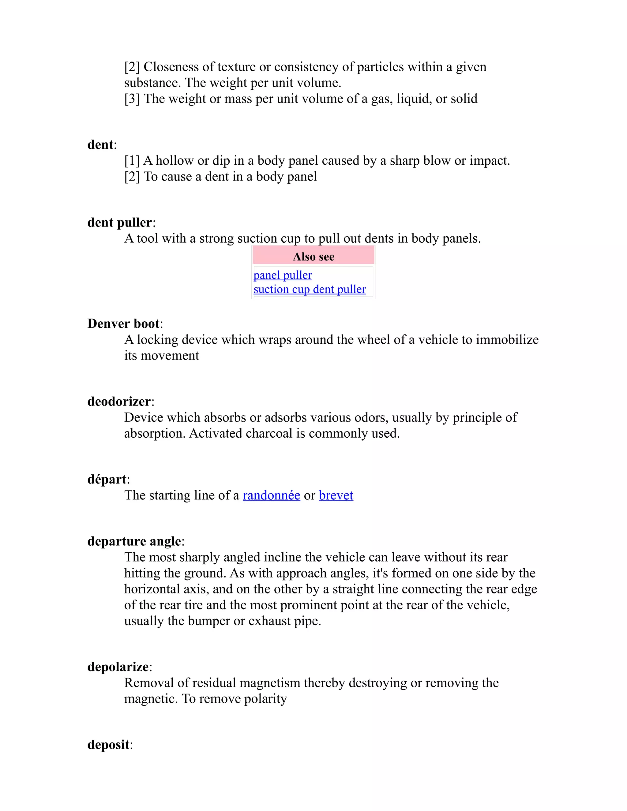 [2] Closeness of texture or consistency of particles within a given 
substance. The weight per unit volume. 
[3] The weight or mass per unit volume of a gas, liquid, or solid 
dent: 
[1] A hollow or dip in a body panel caused by a sharp blow or impact. 
[2] To cause a dent in a body panel 
dent puller: 
A tool with a strong suction cup to pull out dents in body panels. 
Also see 
panel puller 
suction cup dent puller 
Denver boot: 
A locking device which wraps around the wheel of a vehicle to immobilize 
its movement 
deodorizer: 
Device which absorbs or adsorbs various odors, usually by principle of 
absorption. Activated charcoal is commonly used. 
départ: 
The starting line of a randonnée or brevet 
departure angle: 
The most sharply angled incline the vehicle can leave without its rear 
hitting the ground. As with approach angles, it's formed on one side by the 
horizontal axis, and on the other by a straight line connecting the rear edge 
of the rear tire and the most prominent point at the rear of the vehicle, 
usually the bumper or exhaust pipe. 
depolarize: 
Removal of residual magnetism thereby destroying or removing the 
magnetic. To remove polarity 
deposit: 
 