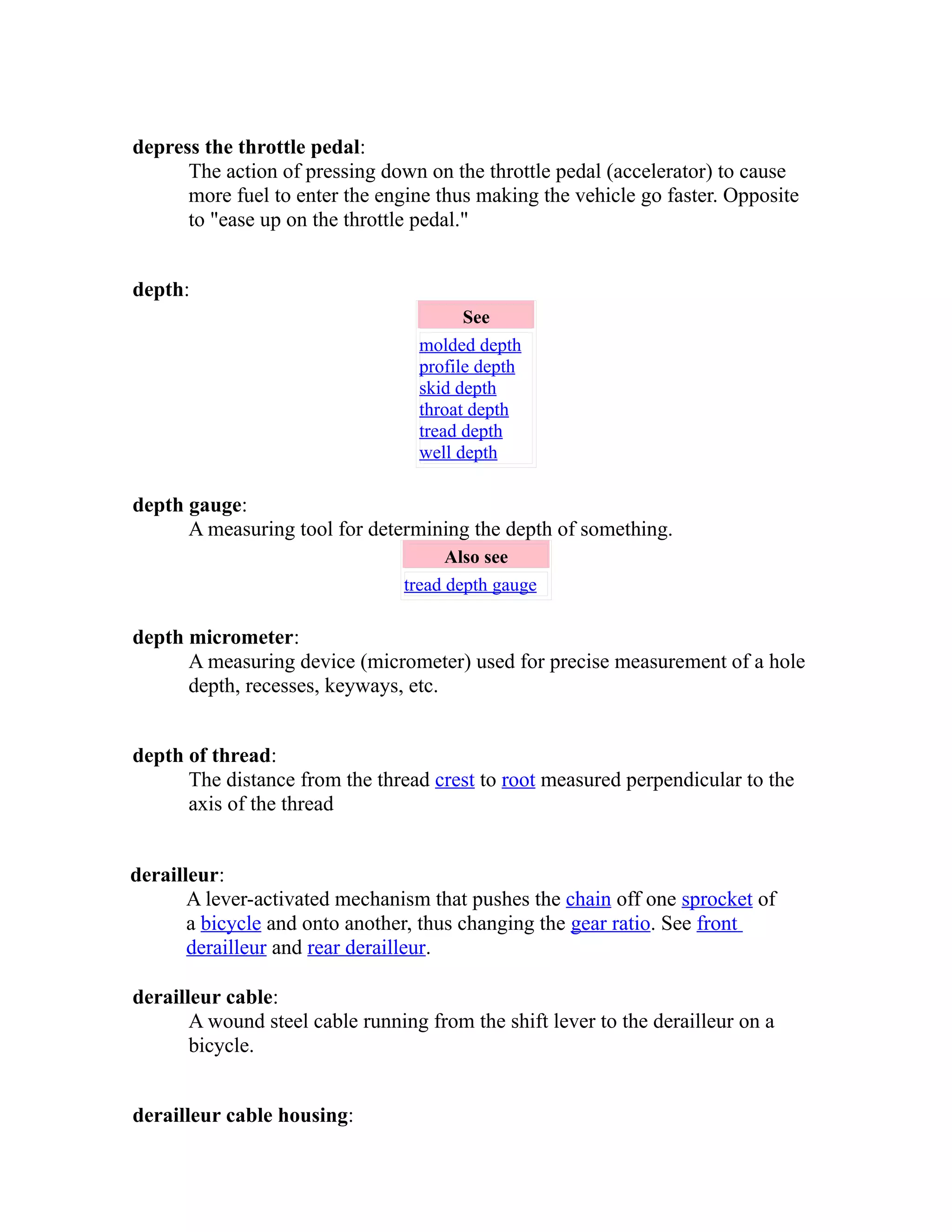 depress the throttle pedal: 
The action of pressing down on the throttle pedal (accelerator) to cause 
more fuel to enter the engine thus making the vehicle go faster. Opposite 
to "ease up on the throttle pedal." 
depth: 
See 
molded depth 
profile depth 
skid depth 
throat depth 
tread depth 
well depth 
depth gauge: 
A measuring tool for determining the depth of something. 
Also see 
tread depth gauge 
depth micrometer: 
A measuring device (micrometer) used for precise measurement of a hole 
depth, recesses, keyways, etc. 
depth of thread: 
The distance from the thread crest to root measured perpendicular to the 
axis of the thread 
derailleur: 
A lever-activated mechanism that pushes the chain off one sprocket of 
a bicycle and onto another, thus changing the gear ratio. See front 
derailleur and rear derailleur. 
derailleur cable: 
A wound steel cable running from the shift lever to the derailleur on a 
bicycle. 
derailleur cable housing: 
 