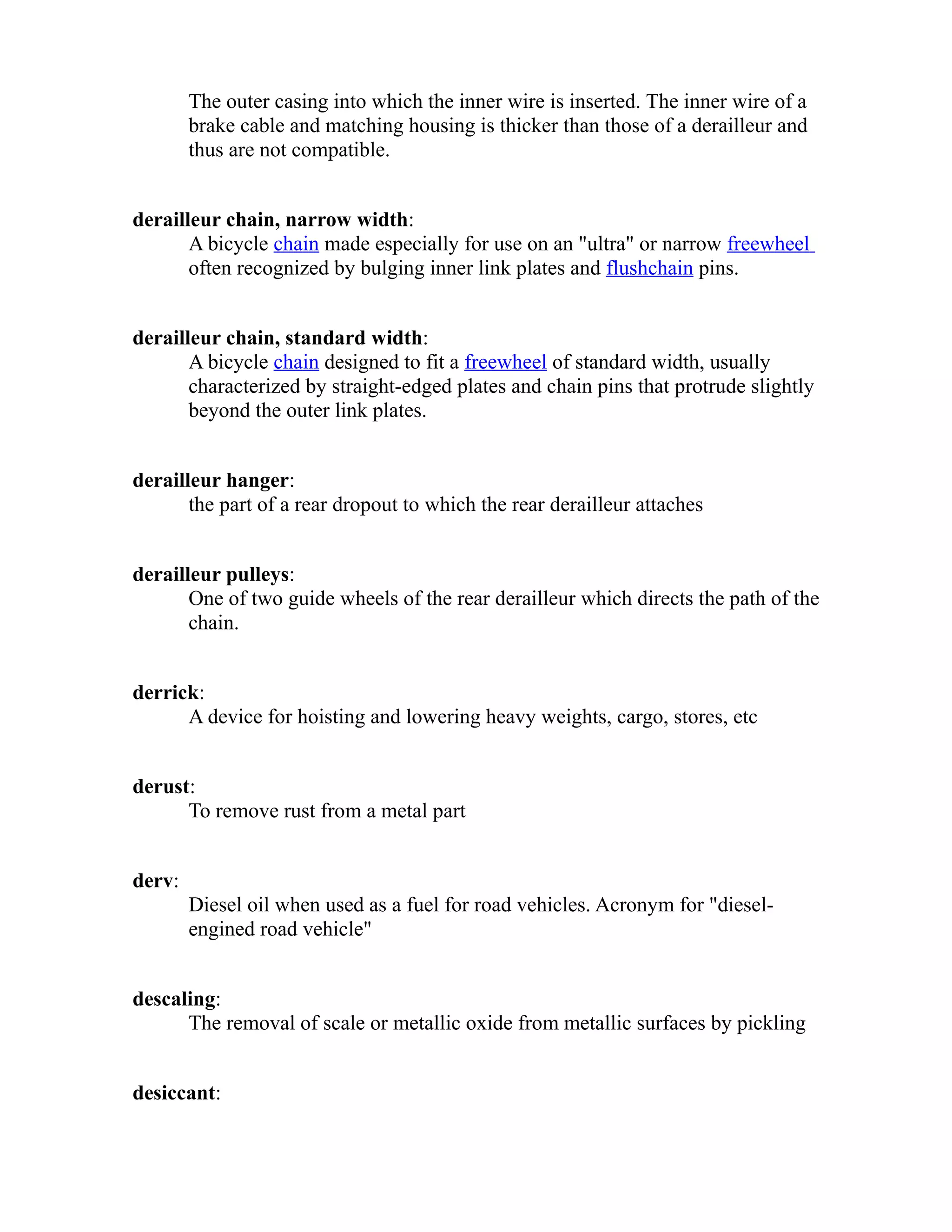 The outer casing into which the inner wire is inserted. The inner wire of a 
brake cable and matching housing is thicker than those of a derailleur and 
thus are not compatible. 
derailleur chain, narrow width: 
A bicycle chain made especially for use on an "ultra" or narrow freewheel 
often recognized by bulging inner link plates and flush chain pins. 
derailleur chain, standard width: 
A bicycle chain designed to fit a freewheel of standard width, usually 
characterized by straight-edged plates and chain pins that protrude slightly 
beyond the outer link plates. 
derailleur hanger: 
the part of a rear dropout to which the rear derailleur attaches 
derailleur pulleys: 
One of two guide wheels of the rear derailleur which directs the path of the 
chain. 
derrick: 
A device for hoisting and lowering heavy weights, cargo, stores, etc 
derust: 
To remove rust from a metal part 
derv: 
Diesel oil when used as a fuel for road vehicles. Acronym for "diesel-engined 
road vehicle" 
descaling: 
The removal of scale or metallic oxide from metallic surfaces by pickling 
desiccant: 
 