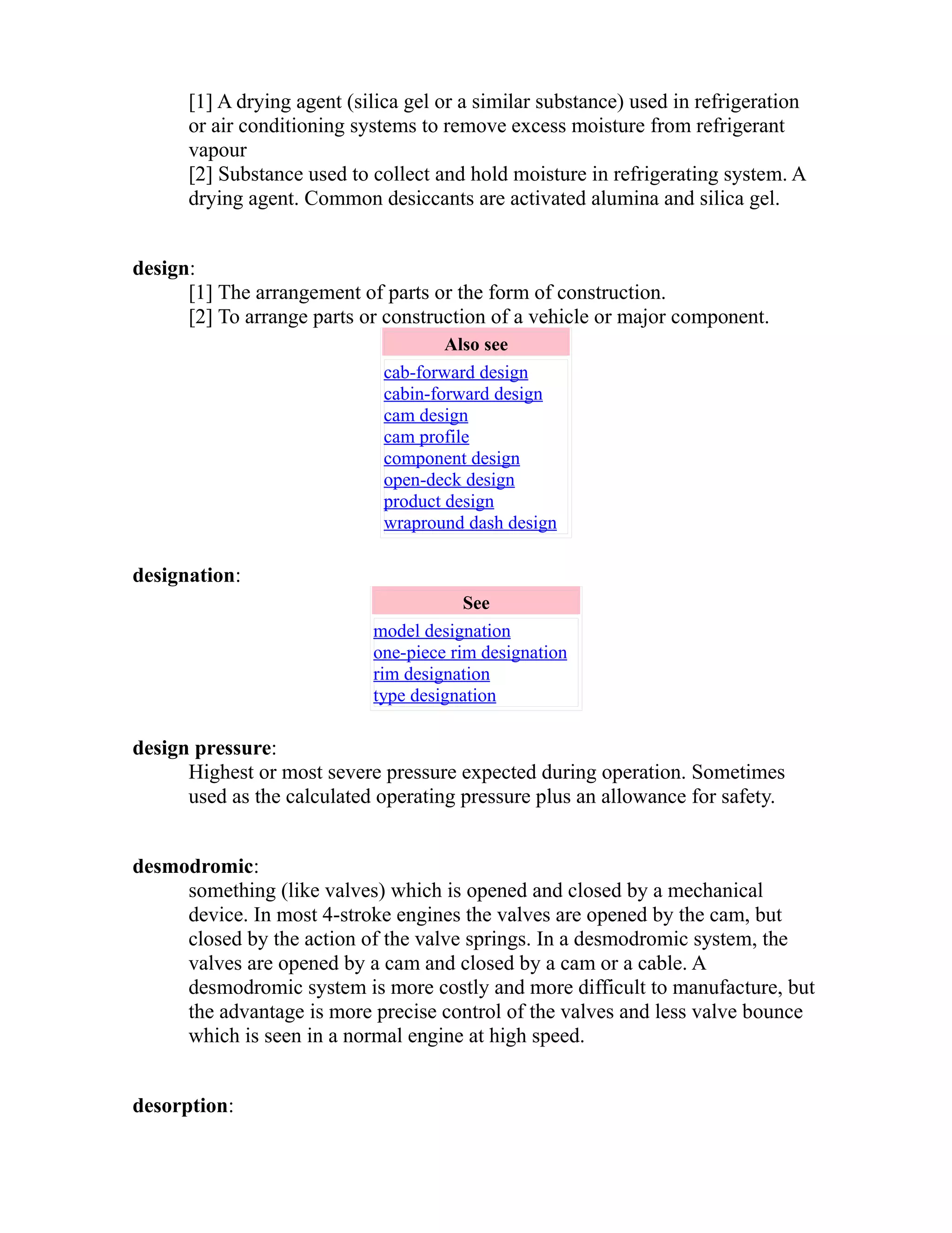 [1] A drying agent (silica gel or a similar substance) used in refrigeration 
or air conditioning systems to remove excess moisture from refrigerant 
vapour 
[2] Substance used to collect and hold moisture in refrigerating system. A 
drying agent. Common desiccants are activated alumina and silica gel. 
design: 
[1] The arrangement of parts or the form of construction. 
[2] To arrange parts or construction of a vehicle or major component. 
Also see 
cab-forward design 
cabin-forward design 
cam design 
cam profile 
component design 
open-deck design 
product design 
wrapround dash design 
designation: 
See 
model designation 
one-piece rim designation 
rim designation 
type designation 
design pressure: 
Highest or most severe pressure expected during operation. Sometimes 
used as the calculated operating pressure plus an allowance for safety. 
desmodromic: 
something (like valves) which is opened and closed by a mechanical 
device. In most 4-stroke engines the valves are opened by the cam, but 
closed by the action of the valve springs. In a desmodromic system, the 
valves are opened by a cam and closed by a cam or a cable. A 
desmodromic system is more costly and more difficult to manufacture, but 
the advantage is more precise control of the valves and less valve bounce 
which is seen in a normal engine at high speed. 
desorption: 
 