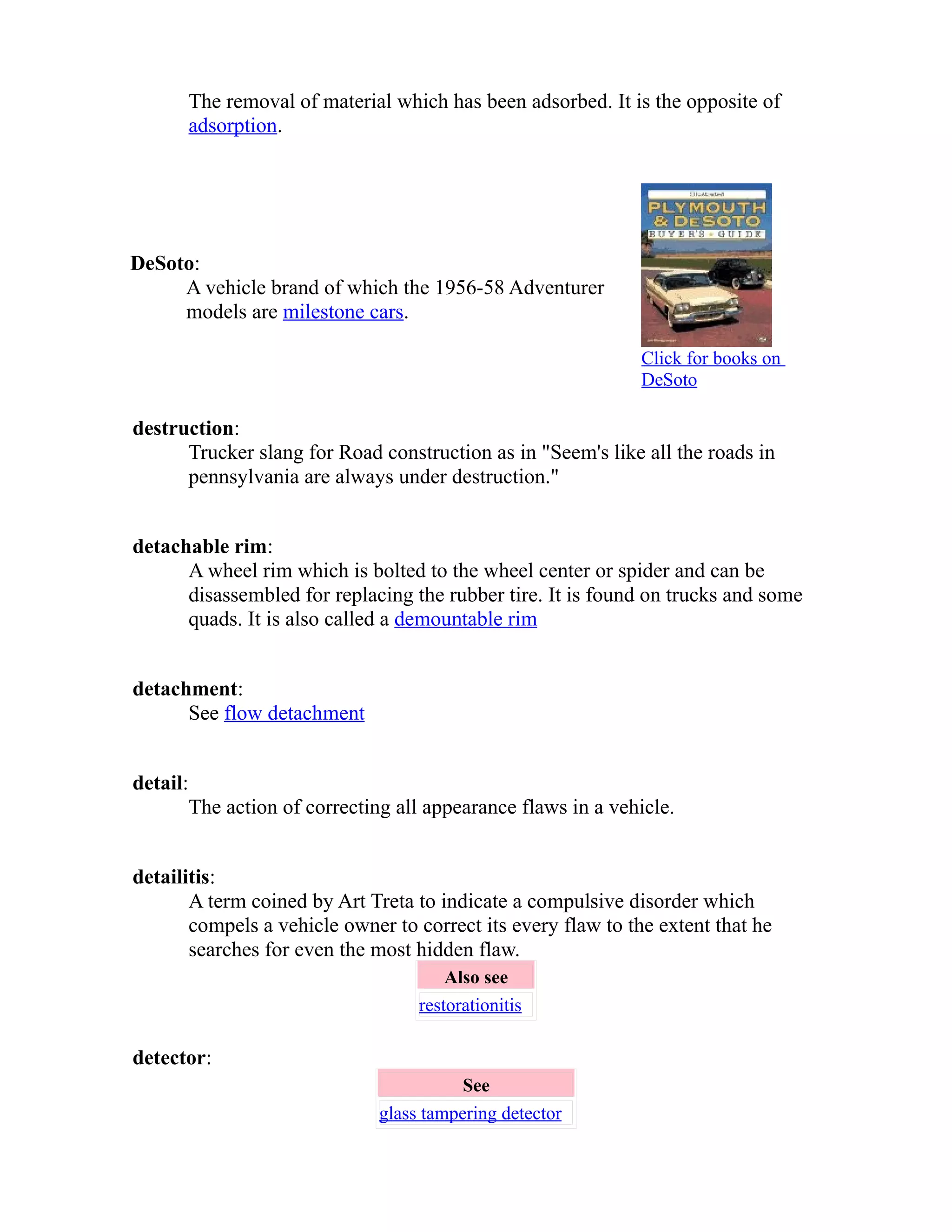 The removal of material which has been adsorbed. It is the opposite of 
adsorption. 
DeSoto: 
A vehicle brand of which the 1956-58 Adventurer 
models are milestone cars. 
Click for books on 
DeSoto 
destruction: 
Trucker slang for Road construction as in "Seem's like all the roads in 
pennsylvania are always under destruction." 
detachable rim: 
A wheel rim which is bolted to the wheel center or spider and can be 
disassembled for replacing the rubber tire. It is found on trucks and some 
quads. It is also called a demountable rim 
detachment: 
See flow detachment 
detail: 
The action of correcting all appearance flaws in a vehicle. 
detailitis: 
A term coined by Art Treta to indicate a compulsive disorder which 
compels a vehicle owner to correct its every flaw to the extent that he 
searches for even the most hidden flaw. 
Also see 
restorationitis 
detector: 
See 
glass tampering detector 
 