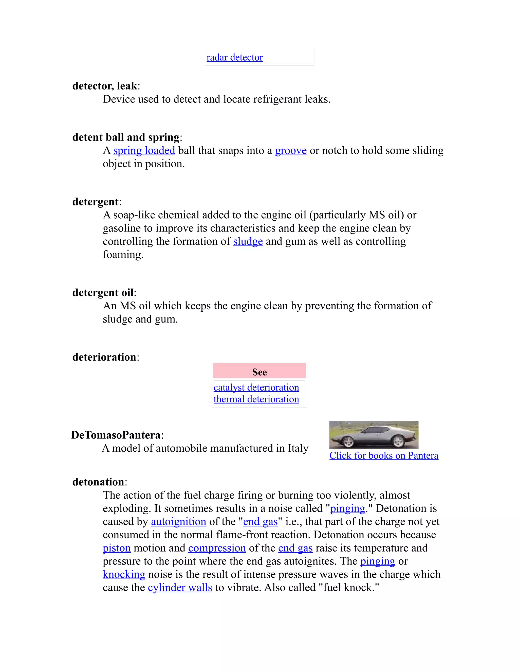 radar detector 
detector, leak: 
Device used to detect and locate refrigerant leaks. 
detent ball and spring: 
A spring loaded ball that snaps into a groove or notch to hold some sliding 
object in position. 
detergent: 
A soap-like chemical added to the engine oil (particularly MS oil) or 
gasoline to improve its characteristics and keep the engine clean by 
controlling the formation of sludge and gum as well as controlling 
foaming. 
detergent oil: 
An MS oil which keeps the engine clean by preventing the formation of 
sludge and gum. 
deterioration: 
See 
catalyst deterioration 
thermal deterioration 
DeTomasoPantera: 
A model of automobile manufactured in Italy Click for books on Pantera 
detonation: 
The action of the fuel charge firing or burning too violently, almost 
exploding. It sometimes results in a noise called "pinging." Detonation is 
caused by autoignition of the "end gas" i.e., that part of the charge not yet 
consumed in the normal flame-front reaction. Detonation occurs because 
piston motion and compression of the end gas raise its temperature and 
pressure to the point where the end gas autoignites. The pinging or 
knocking noise is the result of intense pressure waves in the charge which 
cause the cylinder walls to vibrate. Also called "fuel knock." 
 