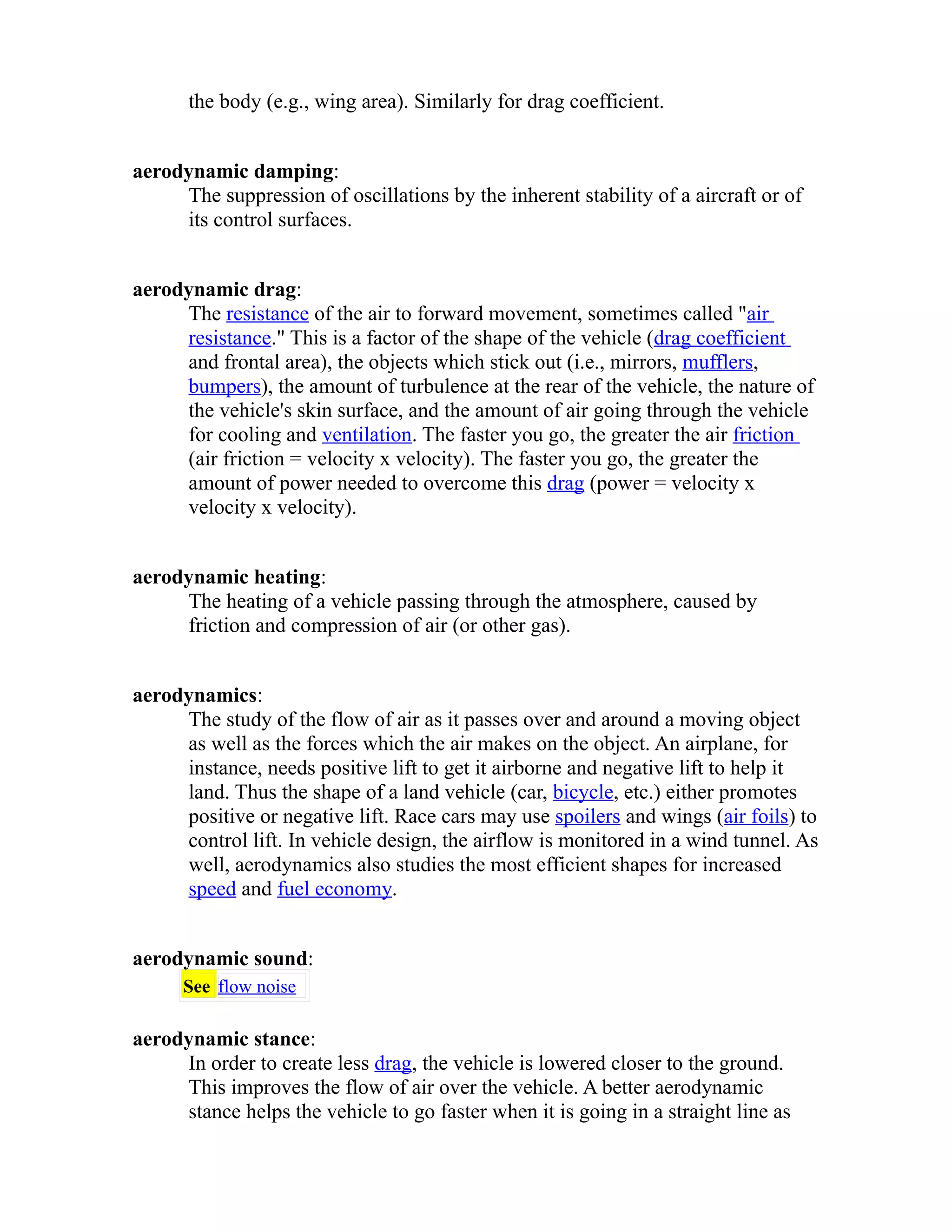 the body (e.g., wing area). Similarly for drag coefficient. 
aerodynamic damping: 
The suppression of oscillations by the inherent stability of a aircraft or of 
its control surfaces. 
aerodynamic drag: 
The resistance of the air to forward movement, sometimes called "air 
resistance." This is a factor of the shape of the vehicle (drag coefficient 
and frontal area), the objects which stick out (i.e., mirrors, mufflers, 
bumpers), the amount of turbulence at the rear of the vehicle, the nature of 
the vehicle's skin surface, and the amount of air going through the vehicle 
for cooling and ventilation. The faster you go, the greater the air friction 
(air friction = velocity x velocity). The faster you go, the greater the 
amount of power needed to overcome this drag (power = velocity x 
velocity x velocity). 
aerodynamic heating: 
The heating of a vehicle passing through the atmosphere, caused by 
friction and compression of air (or other gas). 
aerodynamics: 
The study of the flow of air as it passes over and around a moving object 
as well as the forces which the air makes on the object. An airplane, for 
instance, needs positive lift to get it airborne and negative lift to help it 
land. Thus the shape of a land vehicle (car, bicycle, etc.) either promotes 
positive or negative lift. Race cars may use spoilers and wings (air foils) to 
control lift. In vehicle design, the airflow is monitored in a wind tunnel. As 
well, aerodynamics also studies the most efficient shapes for increased 
speed and fuel economy. 
aerodynamic sound: 
See flow noise 
aerodynamic stance: 
In order to create less drag, the vehicle is lowered closer to the ground. 
This improves the flow of air over the vehicle. A better aerodynamic 
stance helps the vehicle to go faster when it is going in a straight line as 
 