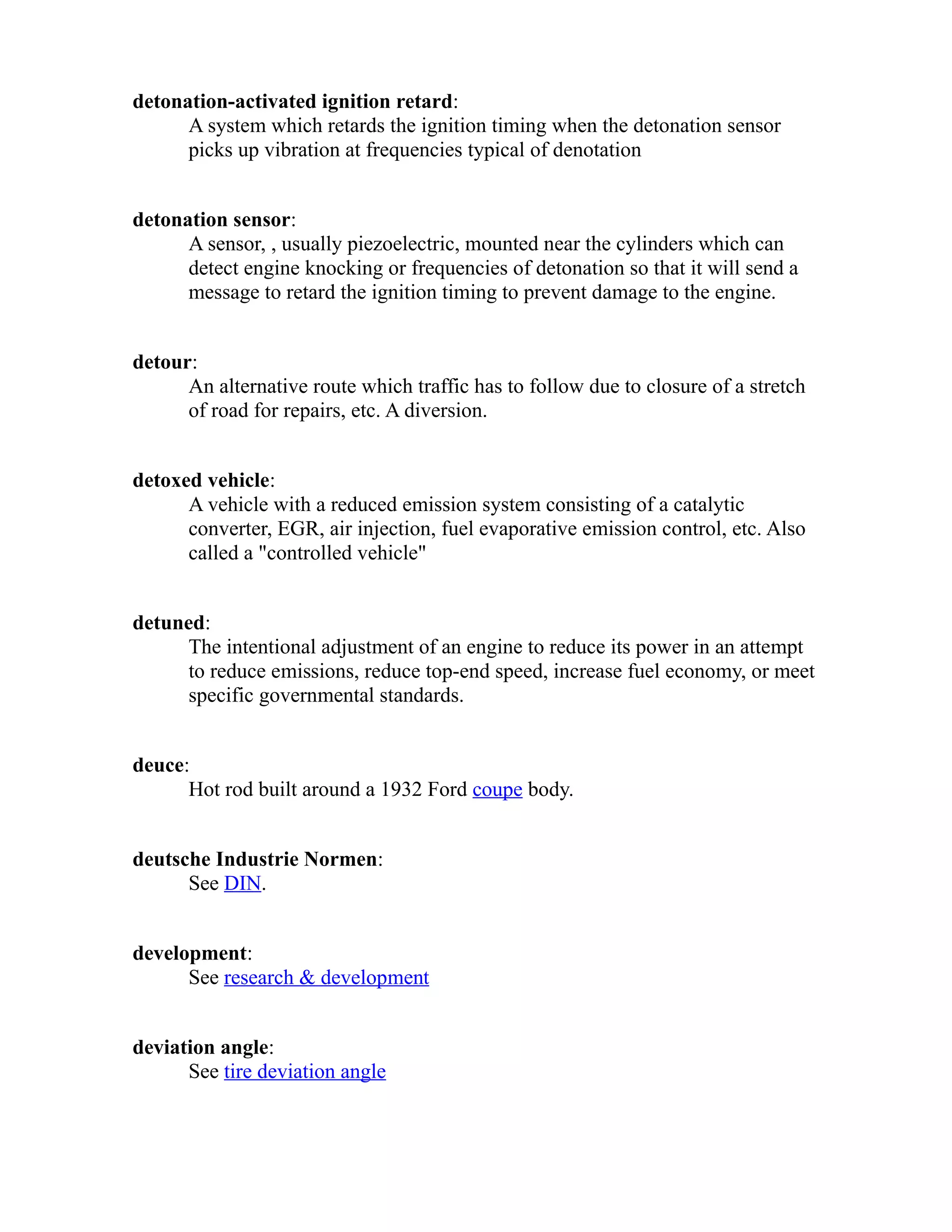 detonation-activated ignition retard: 
A system which retards the ignition timing when the detonation sensor 
picks up vibration at frequencies typical of denotation 
detonation sensor: 
A sensor, , usually piezoelectric, mounted near the cylinders which can 
detect engine knocking or frequencies of detonation so that it will send a 
message to retard the ignition timing to prevent damage to the engine. 
detour: 
An alternative route which traffic has to follow due to closure of a stretch 
of road for repairs, etc. A diversion. 
detoxed vehicle: 
A vehicle with a reduced emission system consisting of a catalytic 
converter, EGR, air injection, fuel evaporative emission control, etc. Also 
called a "controlled vehicle" 
detuned: 
The intentional adjustment of an engine to reduce its power in an attempt 
to reduce emissions, reduce top-end speed, increase fuel economy, or meet 
specific governmental standards. 
deuce: 
Hot rod built around a 1932 Ford coupe body. 
deutsche Industrie Normen: 
See DIN. 
development: 
See research & development 
deviation angle: 
See tire deviation angle 
 