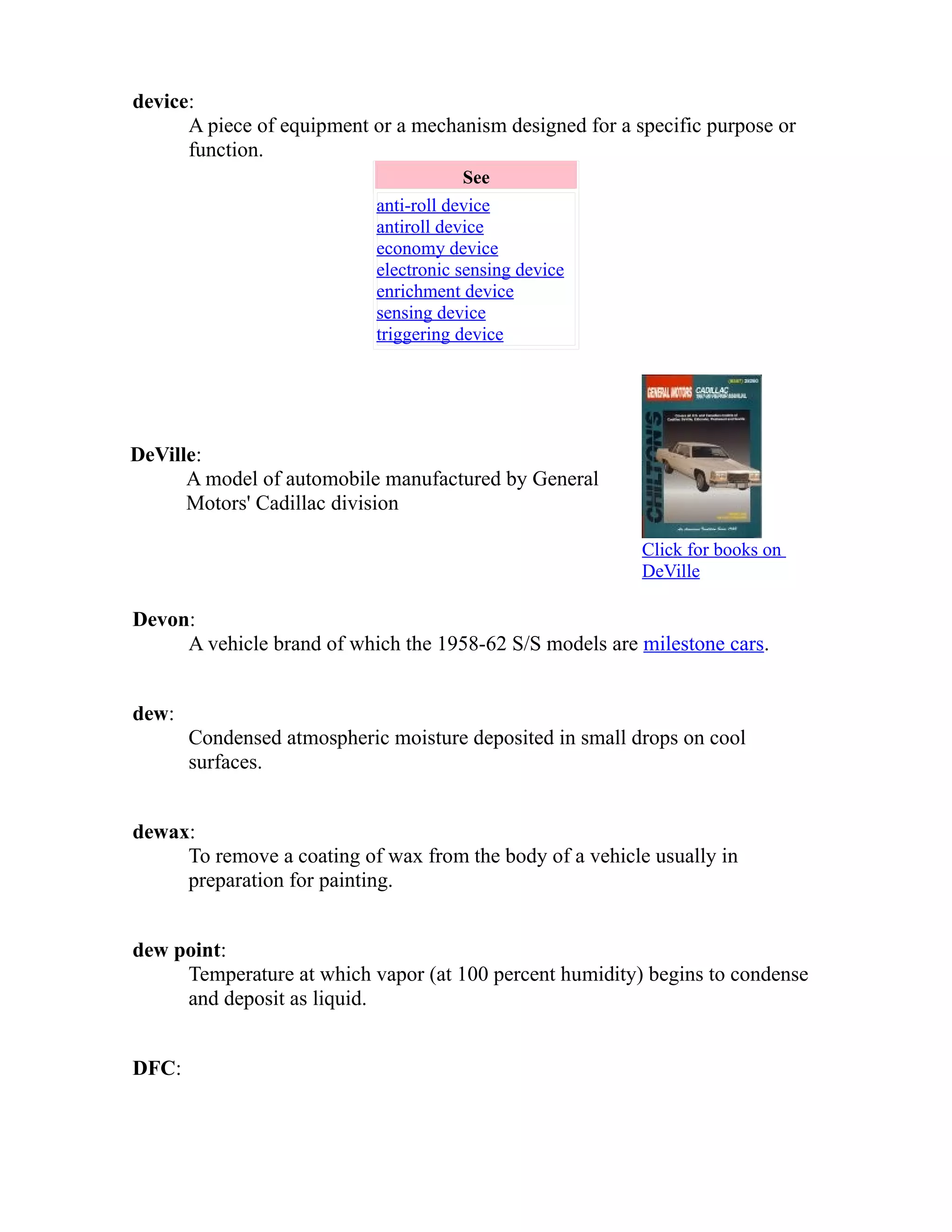 device: 
A piece of equipment or a mechanism designed for a specific purpose or 
function. 
See 
anti-roll device 
antiroll device 
economy device 
electronic sensing device 
enrichment device 
sensing device 
triggering device 
DeVille: 
A model of automobile manufactured by General 
Motors' Cadillac division 
Click for books on 
DeVille 
Devon: 
A vehicle brand of which the 1958-62 S/S models are milestone cars. 
dew: 
Condensed atmospheric moisture deposited in small drops on cool 
surfaces. 
dewax: 
To remove a coating of wax from the body of a vehicle usually in 
preparation for painting. 
dew point: 
Temperature at which vapor (at 100 percent humidity) begins to condense 
and deposit as liquid. 
DFC: 
 