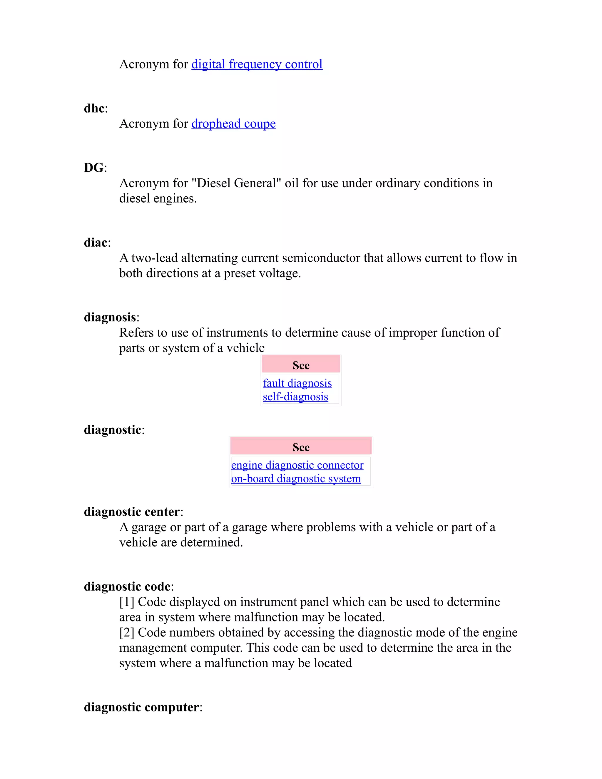 Acronym for digital frequency control 
dhc: 
Acronym for drophead coupe 
DG: 
Acronym for "Diesel General" oil for use under ordinary conditions in 
diesel engines. 
diac: 
A two-lead alternating current semiconductor that allows current to flow in 
both directions at a preset voltage. 
diagnosis: 
Refers to use of instruments to determine cause of improper function of 
parts or system of a vehicle 
See 
fault diagnosis 
self-diagnosis 
diagnostic: 
See 
engine diagnostic connector 
on-board diagnostic system 
diagnostic center: 
A garage or part of a garage where problems with a vehicle or part of a 
vehicle are determined. 
diagnostic code: 
[1] Code displayed on instrument panel which can be used to determine 
area in system where malfunction may be located. 
[2] Code numbers obtained by accessing the diagnostic mode of the engine 
management computer. This code can be used to determine the area in the 
system where a malfunction may be located 
diagnostic computer: 
 