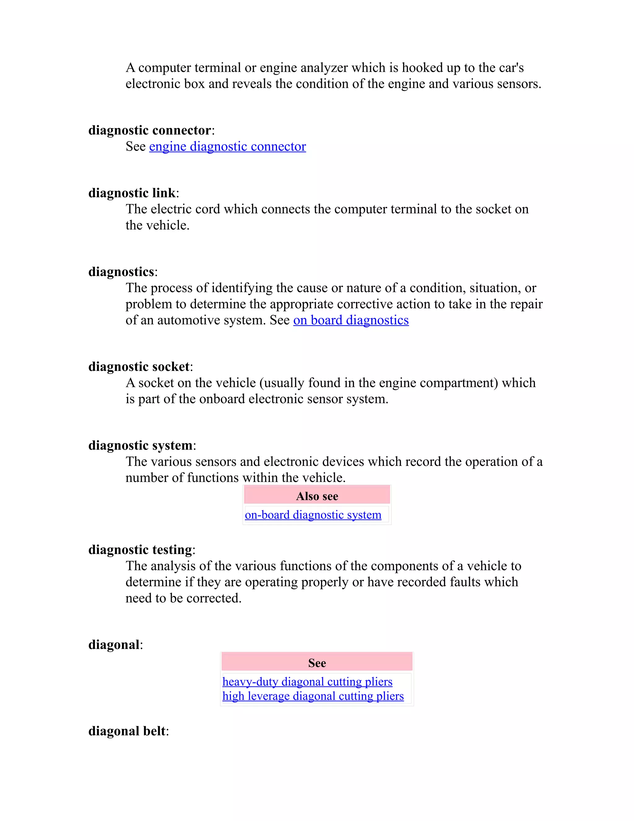 A computer terminal or engine analyzer which is hooked up to the car's 
electronic box and reveals the condition of the engine and various sensors. 
diagnostic connector: 
See engine diagnostic connector 
diagnostic link: 
The electric cord which connects the computer terminal to the socket on 
the vehicle. 
diagnostics: 
The process of identifying the cause or nature of a condition, situation, or 
problem to determine the appropriate corrective action to take in the repair 
of an automotive system. See on board diagnostics 
diagnostic socket: 
A socket on the vehicle (usually found in the engine compartment) which 
is part of the onboard electronic sensor system. 
diagnostic system: 
The various sensors and electronic devices which record the operation of a 
number of functions within the vehicle. 
Also see 
on-board diagnostic system 
diagnostic testing: 
The analysis of the various functions of the components of a vehicle to 
determine if they are operating properly or have recorded faults which 
need to be corrected. 
diagonal: 
See 
heavy-duty diagonal cutting pliers 
high leverage diagonal cutting pliers 
diagonal belt: 
 
