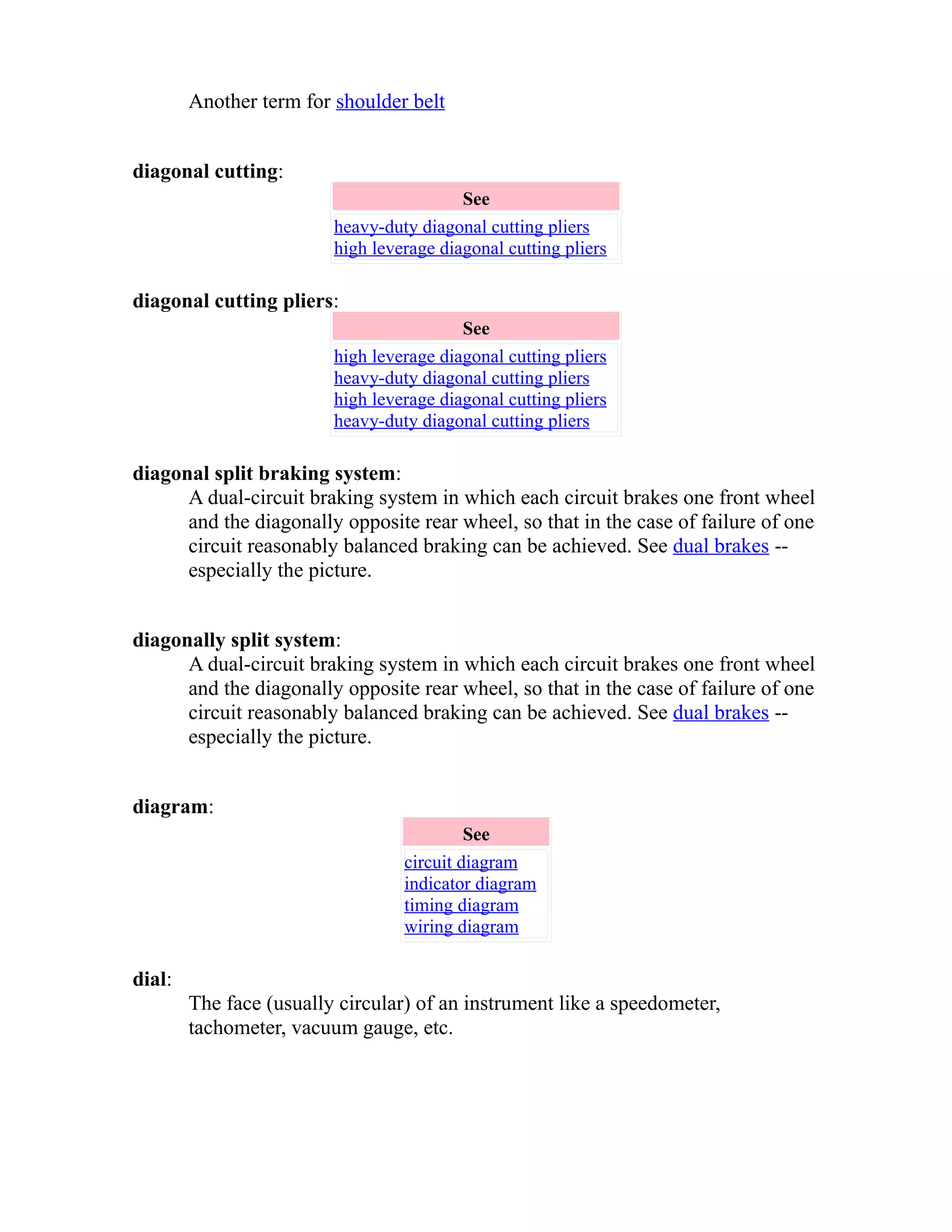 Another term for shoulder belt 
diagonal cutting: 
See 
heavy-duty diagonal cutting pliers 
high leverage diagonal cutting pliers 
diagonal cutting pliers: 
See 
high leverage diagonal cutting pliers 
heavy-duty diagonal cutting pliers 
high leverage diagonal cutting pliers 
heavy-duty diagonal cutting pliers 
diagonal split braking system: 
A dual-circuit braking system in which each circuit brakes one front wheel 
and the diagonally opposite rear wheel, so that in the case of failure of one 
circuit reasonably balanced braking can be achieved. See dual brakes -- 
especially the picture. 
diagonally split system: 
A dual-circuit braking system in which each circuit brakes one front wheel 
and the diagonally opposite rear wheel, so that in the case of failure of one 
circuit reasonably balanced braking can be achieved. See dual brakes -- 
especially the picture. 
diagram: 
See 
circuit diagram 
indicator diagram 
timing diagram 
wiring diagram 
dial: 
The face (usually circular) of an instrument like a speedometer, 
tachometer, vacuum gauge, etc. 
 