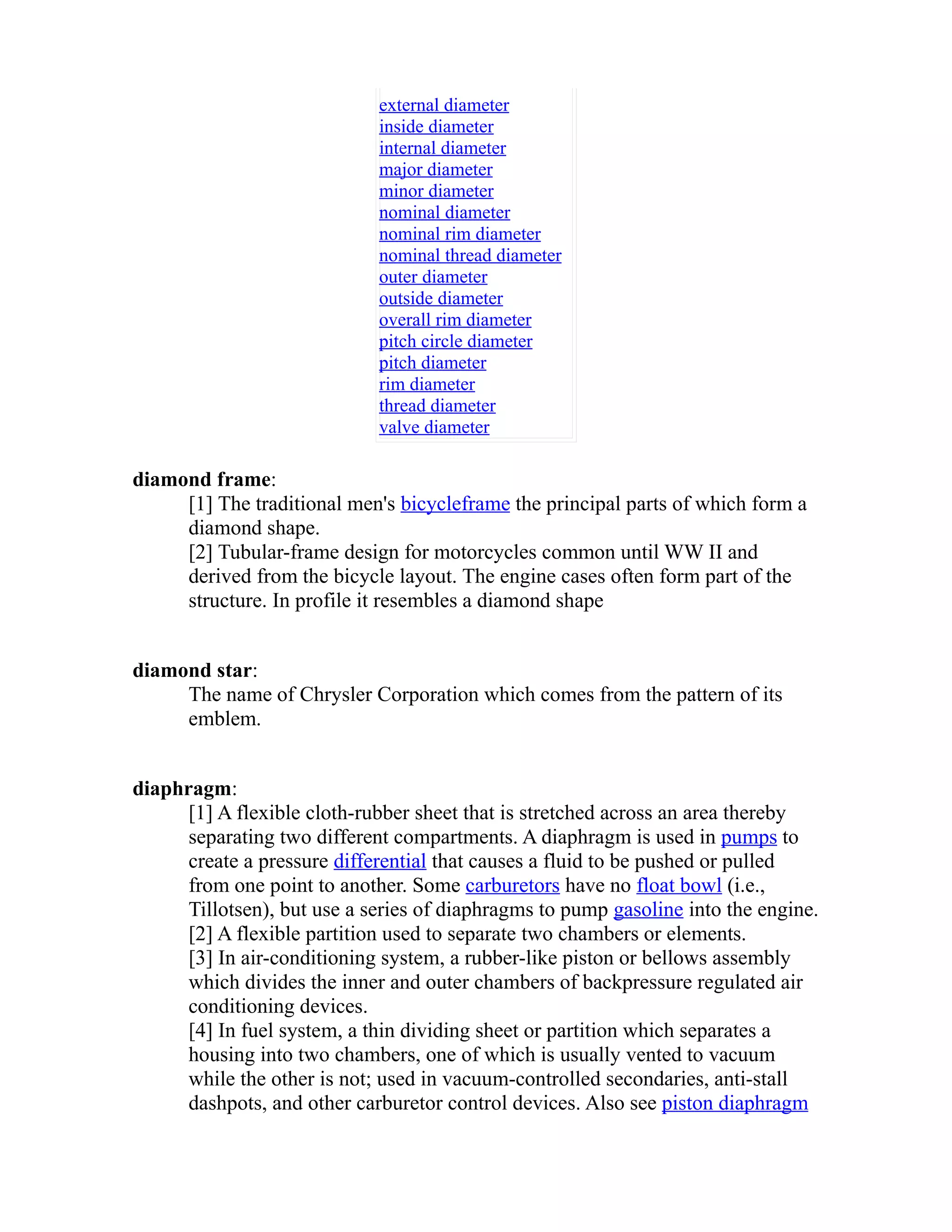 external diameter 
inside diameter 
internal diameter 
major diameter 
minor diameter 
nominal diameter 
nominal rim diameter 
nominal thread diameter 
outer diameter 
outside diameter 
overall rim diameter 
pitch circle diameter 
pitch diameter 
rim diameter 
thread diameter 
valve diameter 
diamond frame: 
[1] The traditional men's bicycle frame the principal parts of which form a 
diamond shape. 
[2] Tubular-frame design for motorcycles common until WW II and 
derived from the bicycle layout. The engine cases often form part of the 
structure. In profile it resembles a diamond shape 
diamond star: 
The name of Chrysler Corporation which comes from the pattern of its 
emblem. 
diaphragm: 
[1] A flexible cloth-rubber sheet that is stretched across an area thereby 
separating two different compartments. A diaphragm is used in pumps to 
create a pressure differential that causes a fluid to be pushed or pulled 
from one point to another. Some carburetors have no float bowl (i.e., 
Tillotsen), but use a series of diaphragms to pump gasoline into the engine. 
[2] A flexible partition used to separate two chambers or elements. 
[3] In air-conditioning system, a rubber-like piston or bellows assembly 
which divides the inner and outer chambers of backpressure regulated air 
conditioning devices. 
[4] In fuel system, a thin dividing sheet or partition which separates a 
housing into two chambers, one of which is usually vented to vacuum 
while the other is not; used in vacuum-controlled secondaries, anti-stall 
dashpots, and other carburetor control devices. Also see piston diaphragm 
 