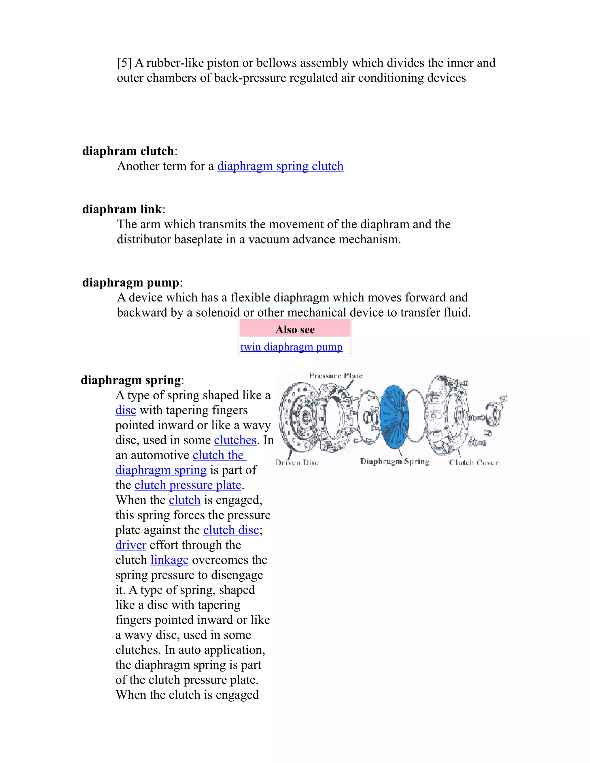 [5] A rubber-like piston or bellows assembly which divides the inner and 
outer chambers of back-pressure regulated air conditioning devices 
diaphram clutch: 
Another term for a diaphragm spring clutch 
diaphram link: 
The arm which transmits the movement of the diaphram and the 
distributor baseplate in a vacuum advance mechanism. 
diaphragm pump: 
A device which has a flexible diaphragm which moves forward and 
backward by a solenoid or other mechanical device to transfer fluid. 
Also see 
twin diaphragm pump 
diaphragm spring: 
A type of spring shaped like a 
disc with tapering fingers 
pointed inward or like a wavy 
disc, used in some clutches. In 
an automotive clutch the 
diaphragm spring is part of 
the clutch pressure plate. 
When the clutch is engaged, 
this spring forces the pressure 
plate against the clutch disc; 
driver effort through the 
clutch linkage overcomes the 
spring pressure to disengage 
it. A type of spring, shaped 
like a disc with tapering 
fingers pointed inward or like 
a wavy disc, used in some 
clutches. In auto application, 
the diaphragm spring is part 
of the clutch pressure plate. 
When the clutch is engaged 
 
