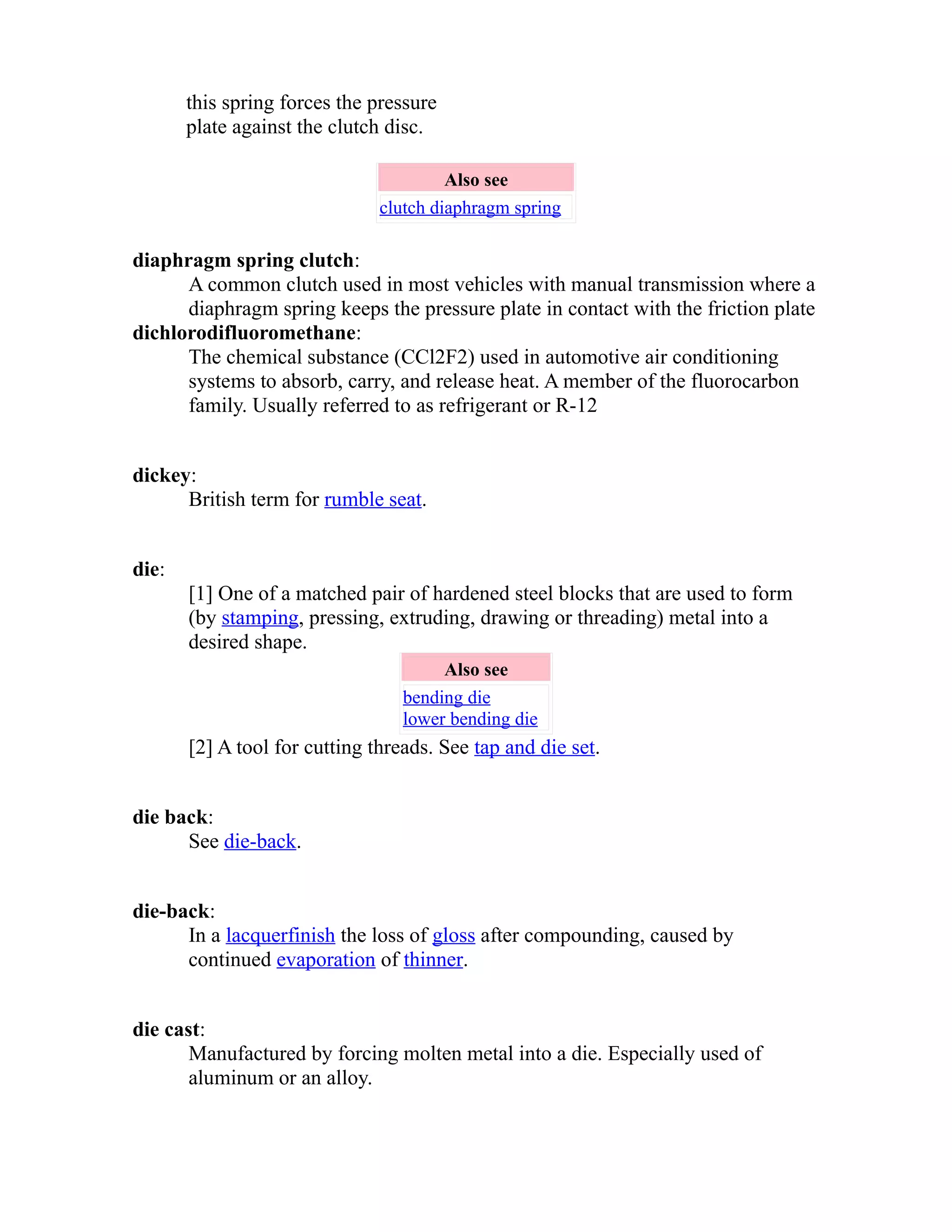 this spring forces the pressure 
plate against the clutch disc. 
Also see 
clutch diaphragm spring 
diaphragm spring clutch: 
A common clutch used in most vehicles with manual transmission where a 
diaphragm spring keeps the pressure plate in contact with the friction plate 
dichlorodifluoromethane: 
The chemical substance (CCl2F2) used in automotive air conditioning 
systems to absorb, carry, and release heat. A member of the fluorocarbon 
family. Usually referred to as refrigerant or R-12 
dickey: 
British term for rumble seat. 
die: 
[1] One of a matched pair of hardened steel blocks that are used to form 
(by stamping, pressing, extruding, drawing or threading) metal into a 
desired shape. 
Also see 
bending die 
lower bending die 
[2] A tool for cutting threads. See tap and die set. 
die back: 
See die-back. 
die-back: 
In a lacquer finish the loss of gloss after compounding, caused by 
continued evaporation of thinner. 
die cast: 
Manufactured by forcing molten metal into a die. Especially used of 
aluminum or an alloy. 
 
