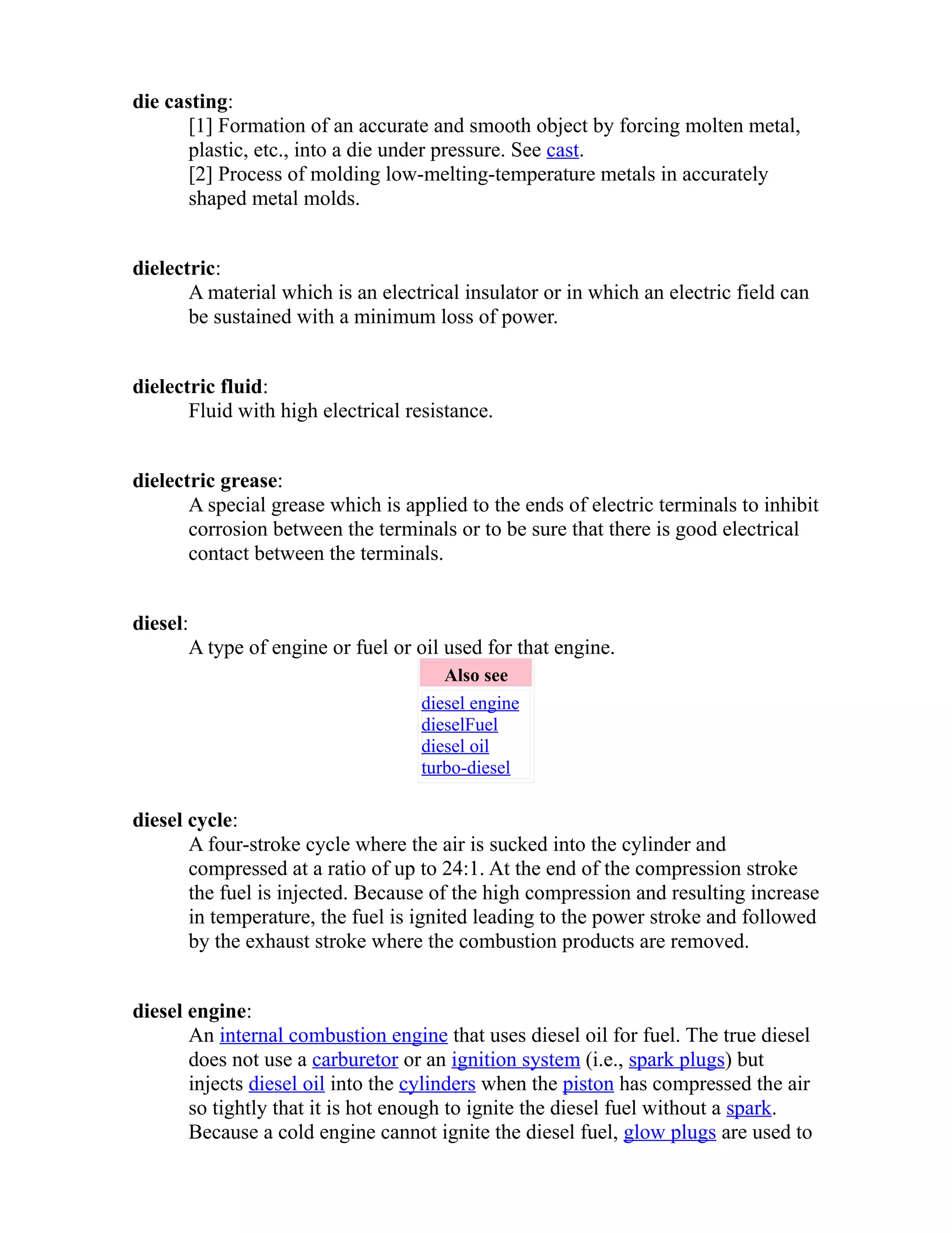 die casting: 
[1] Formation of an accurate and smooth object by forcing molten metal, 
plastic, etc., into a die under pressure. See cast. 
[2] Process of molding low-melting-temperature metals in accurately 
shaped metal molds. 
dielectric: 
A material which is an electrical insulator or in which an electric field can 
be sustained with a minimum loss of power. 
dielectric fluid: 
Fluid with high electrical resistance. 
dielectric grease: 
A special grease which is applied to the ends of electric terminals to inhibit 
corrosion between the terminals or to be sure that there is good electrical 
contact between the terminals. 
diesel: 
A type of engine or fuel or oil used for that engine. 
Also see 
diesel engine 
dieselFuel 
diesel oil 
turbo-diesel 
diesel cycle: 
A four-stroke cycle where the air is sucked into the cylinder and 
compressed at a ratio of up to 24:1. At the end of the compression stroke 
the fuel is injected. Because of the high compression and resulting increase 
in temperature, the fuel is ignited leading to the power stroke and followed 
by the exhaust stroke where the combustion products are removed. 
diesel engine: 
An internal combustion engine that uses diesel oil for fuel. The true diesel 
does not use a carburetor or an ignition system (i.e., spark plugs) but 
injects diesel oil into the cylinders when the piston has compressed the air 
so tightly that it is hot enough to ignite the diesel fuel without a spark. 
Because a cold engine cannot ignite the diesel fuel, glow plugs are used to 
 
