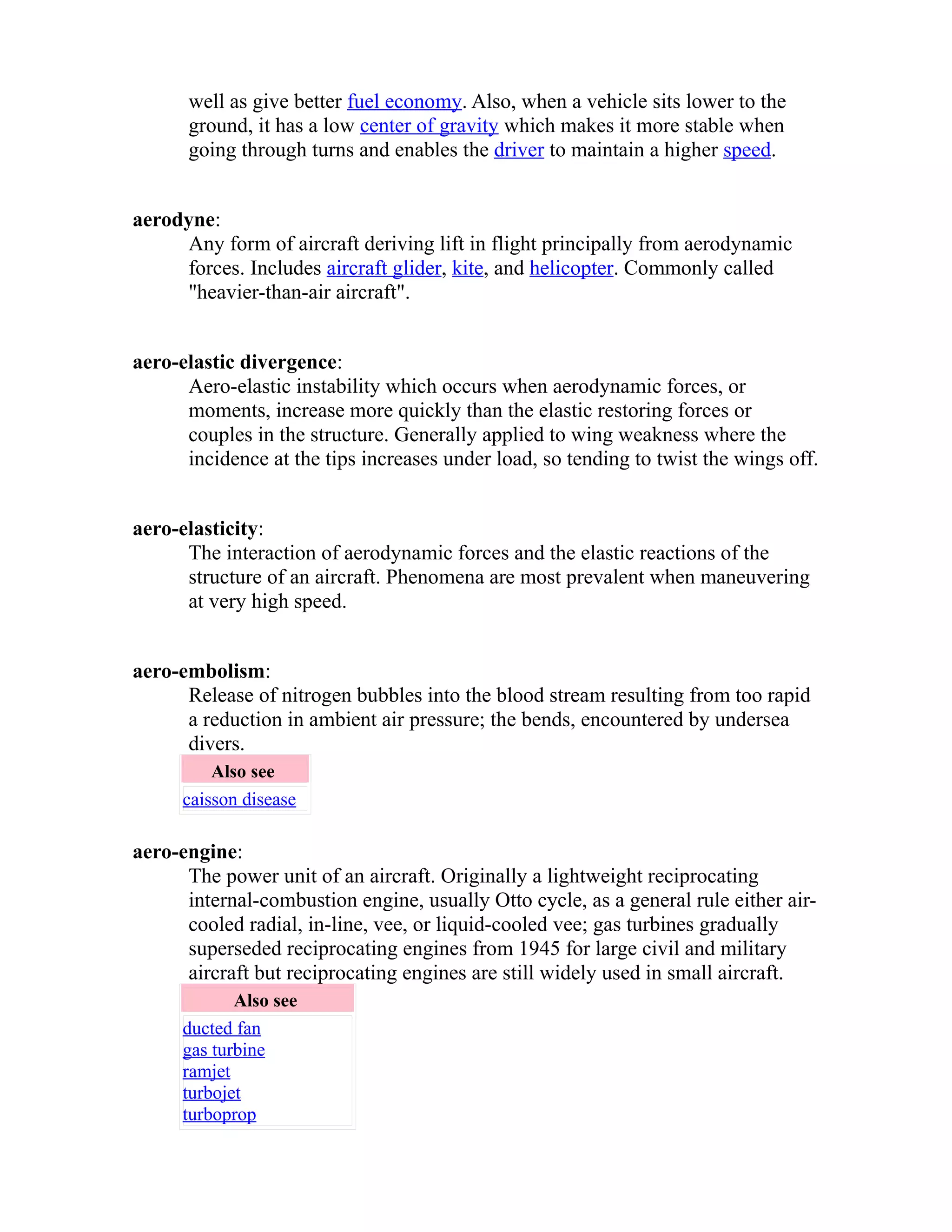 well as give better fuel economy. Also, when a vehicle sits lower to the 
ground, it has a low center of gravity which makes it more stable when 
going through turns and enables the driver to maintain a higher speed. 
aerodyne: 
Any form of aircraft deriving lift in flight principally from aerodynamic 
forces. Includes aircraft glider, kite, and helicopter. Commonly called 
"heavier-than-air aircraft". 
aero-elastic divergence: 
Aero-elastic instability which occurs when aerodynamic forces, or 
moments, increase more quickly than the elastic restoring forces or 
couples in the structure. Generally applied to wing weakness where the 
incidence at the tips increases under load, so tending to twist the wings off. 
aero-elasticity: 
The interaction of aerodynamic forces and the elastic reactions of the 
structure of an aircraft. Phenomena are most prevalent when maneuvering 
at very high speed. 
aero-embolism: 
Release of nitrogen bubbles into the blood stream resulting from too rapid 
a reduction in ambient air pressure; the bends, encountered by undersea 
divers. 
Also see 
caisson disease 
aero-engine: 
The power unit of an aircraft. Originally a lightweight reciprocating 
internal-combustion engine, usually Otto cycle, as a general rule either air-cooled 
radial, in-line, vee, or liquid-cooled vee; gas turbines gradually 
superseded reciprocating engines from 1945 for large civil and military 
aircraft but reciprocating engines are still widely used in small aircraft. 
Also see 
ducted fan 
gas turbine 
ramjet 
turbojet 
turboprop 
 