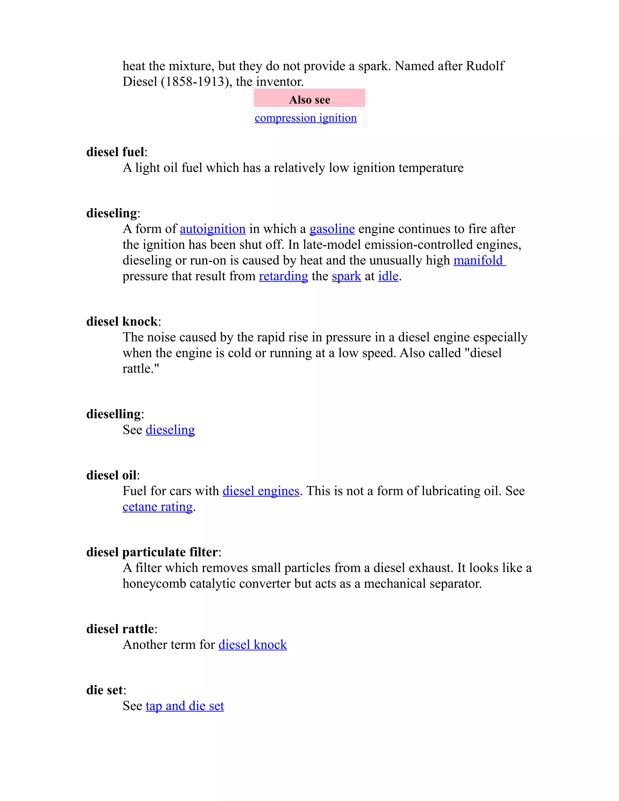 heat the mixture, but they do not provide a spark. Named after Rudolf 
Diesel (1858-1913), the inventor. 
Also see 
compression ignition 
diesel fuel: 
A light oil fuel which has a relatively low ignition temperature 
dieseling: 
A form of autoignition in which a gasoline engine continues to fire after 
the ignition has been shut off. In late-model emission-controlled engines, 
dieseling or run-on is caused by heat and the unusually high manifold 
pressure that result from retarding the spark at idle. 
diesel knock: 
The noise caused by the rapid rise in pressure in a diesel engine especially 
when the engine is cold or running at a low speed. Also called "diesel 
rattle." 
dieselling: 
See dieseling 
diesel oil: 
Fuel for cars with diesel engines. This is not a form of lubricating oil. See 
cetane rating. 
diesel particulate filter: 
A filter which removes small particles from a diesel exhaust. It looks like a 
honeycomb catalytic converter but acts as a mechanical separator. 
diesel rattle: 
Another term for diesel knock 
die set: 
See tap and die set 
 