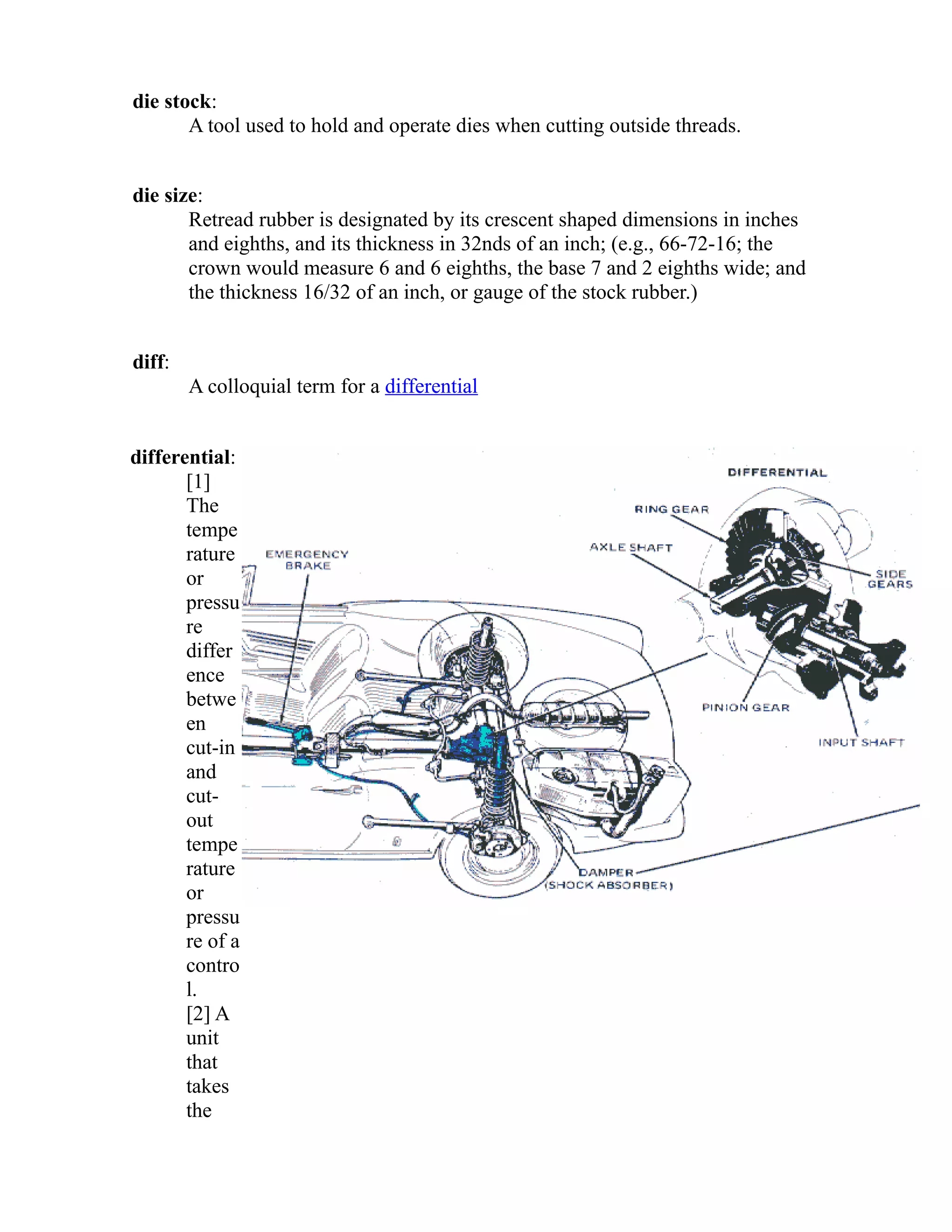 die stock: 
A tool used to hold and operate dies when cutting outside threads. 
die size: 
Retread rubber is designated by its crescent shaped dimensions in inches 
and eighths, and its thickness in 32nds of an inch; (e.g., 66-72-16; the 
crown would measure 6 and 6 eighths, the base 7 and 2 eighths wide; and 
the thickness 16/32 of an inch, or gauge of the stock rubber.) 
diff: 
A colloquial term for a differential 
differential: 
[1] 
The 
tempe 
rature 
or 
pressu 
re 
differ 
ence 
betwe 
en 
cut-in 
and 
cut-out 
tempe 
rature 
or 
pressu 
re of a 
contro 
l. 
[2] A 
unit 
that 
takes 
the 
 