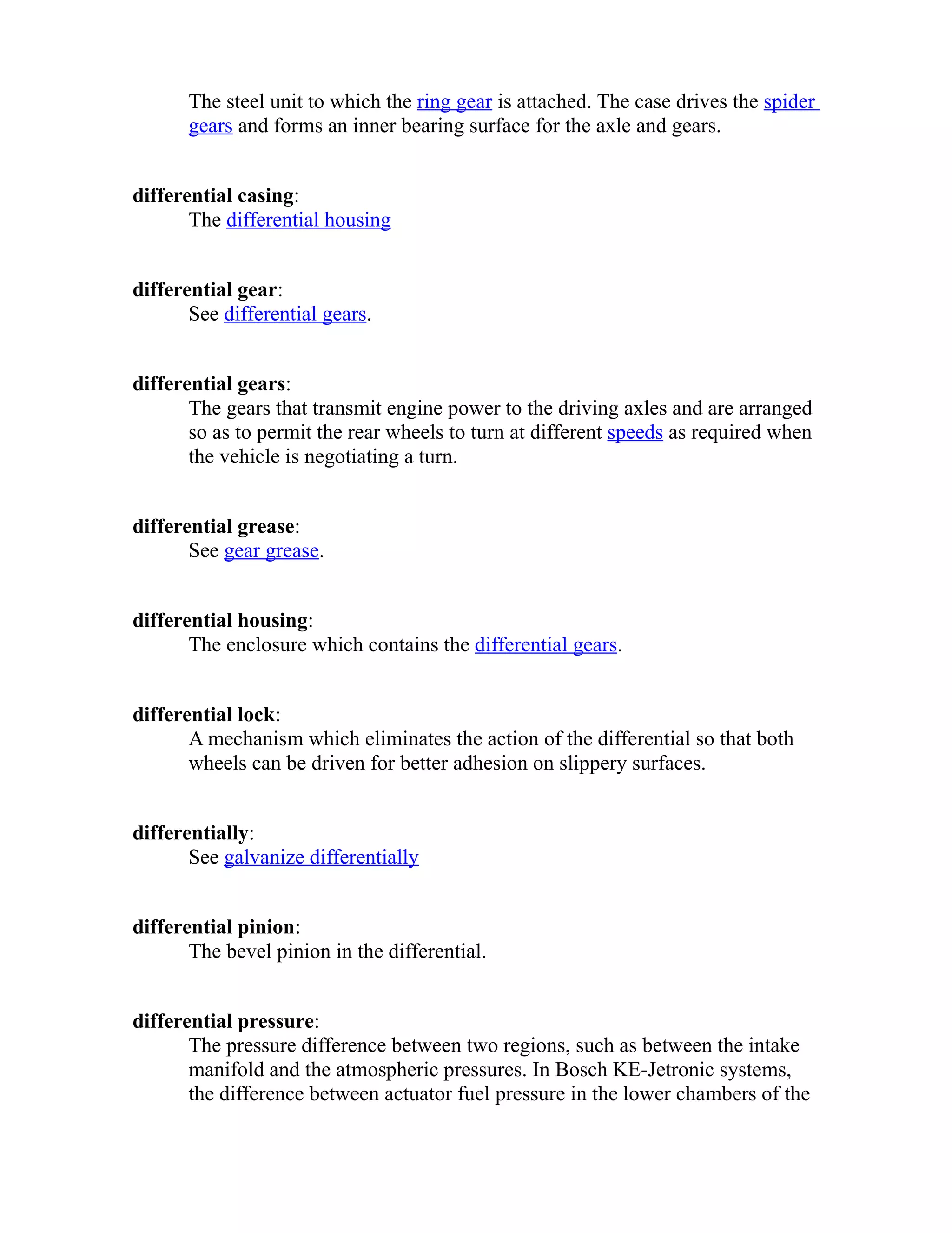 The steel unit to which the ring gear is attached. The case drives the spider 
gears and forms an inner bearing surface for the axle and gears. 
differential casing: 
The differential housing 
differential gear: 
See differential gears. 
differential gears: 
The gears that transmit engine power to the driving axles and are arranged 
so as to permit the rear wheels to turn at different speeds as required when 
the vehicle is negotiating a turn. 
differential grease: 
See gear grease. 
differential housing: 
The enclosure which contains the differential gears. 
differential lock: 
A mechanism which eliminates the action of the differential so that both 
wheels can be driven for better adhesion on slippery surfaces. 
differentially: 
See galvanize differentially 
differential pinion: 
The bevel pinion in the differential. 
differential pressure: 
The pressure difference between two regions, such as between the intake 
manifold and the atmospheric pressures. In Bosch KE-Jetronic systems, 
the difference between actuator fuel pressure in the lower chambers of the 
 