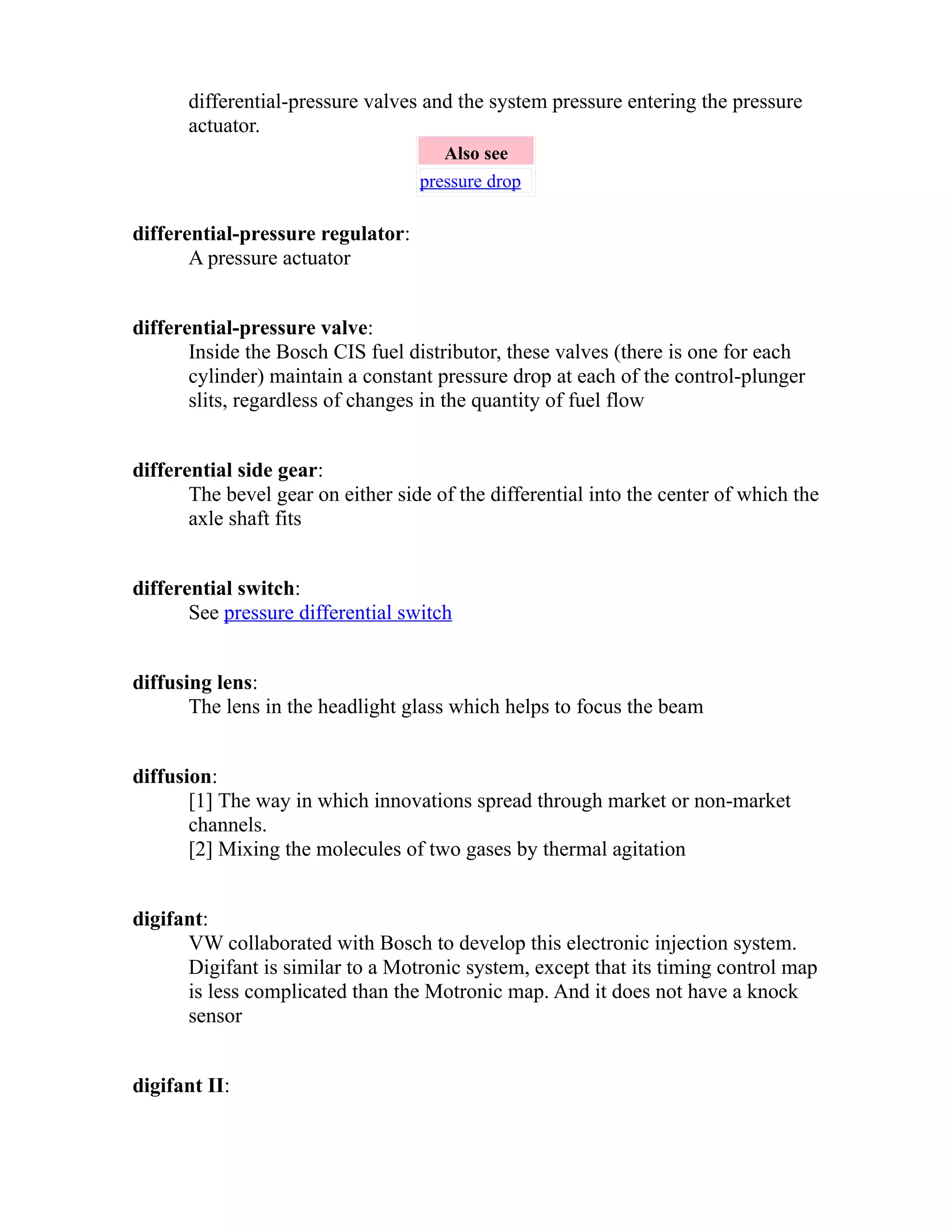 differential-pressure valves and the system pressure entering the pressure 
actuator. 
Also see 
pressure drop 
differential-pressure regulator: 
A pressure actuator 
differential-pressure valve: 
Inside the Bosch CIS fuel distributor, these valves (there is one for each 
cylinder) maintain a constant pressure drop at each of the control-plunger 
slits, regardless of changes in the quantity of fuel flow 
differential side gear: 
The bevel gear on either side of the differential into the center of which the 
axle shaft fits 
differential switch: 
See pressure differential switch 
diffusing lens: 
The lens in the headlight glass which helps to focus the beam 
diffusion: 
[1] The way in which innovations spread through market or non-market 
channels. 
[2] Mixing the molecules of two gases by thermal agitation 
digifant: 
VW collaborated with Bosch to develop this electronic injection system. 
Digifant is similar to a Motronic system, except that its timing control map 
is less complicated than the Motronic map. And it does not have a knock 
sensor 
digifant II: 
 