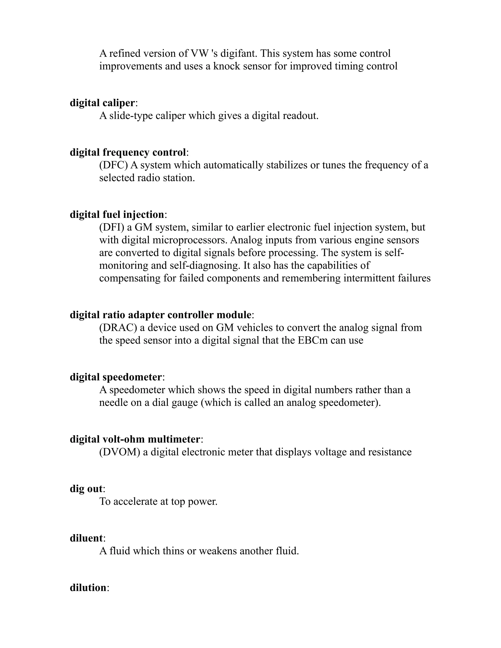 A refined version of VW 's digifant. This system has some control 
improvements and uses a knock sensor for improved timing control 
digital caliper: 
A slide-type caliper which gives a digital readout. 
digital frequency control: 
(DFC) A system which automatically stabilizes or tunes the frequency of a 
selected radio station. 
digital fuel injection: 
(DFI) a GM system, similar to earlier electronic fuel injection system, but 
with digital microprocessors. Analog inputs from various engine sensors 
are converted to digital signals before processing. The system is self-monitoring 
and self-diagnosing. It also has the capabilities of 
compensating for failed components and remembering intermittent failures 
digital ratio adapter controller module: 
(DRAC) a device used on GM vehicles to convert the analog signal from 
the speed sensor into a digital signal that the EBCm can use 
digital speedometer: 
A speedometer which shows the speed in digital numbers rather than a 
needle on a dial gauge (which is called an analog speedometer). 
digital volt-ohm multimeter: 
(DVOM) a digital electronic meter that displays voltage and resistance 
dig out: 
To accelerate at top power. 
diluent: 
A fluid which thins or weakens another fluid. 
dilution: 
 