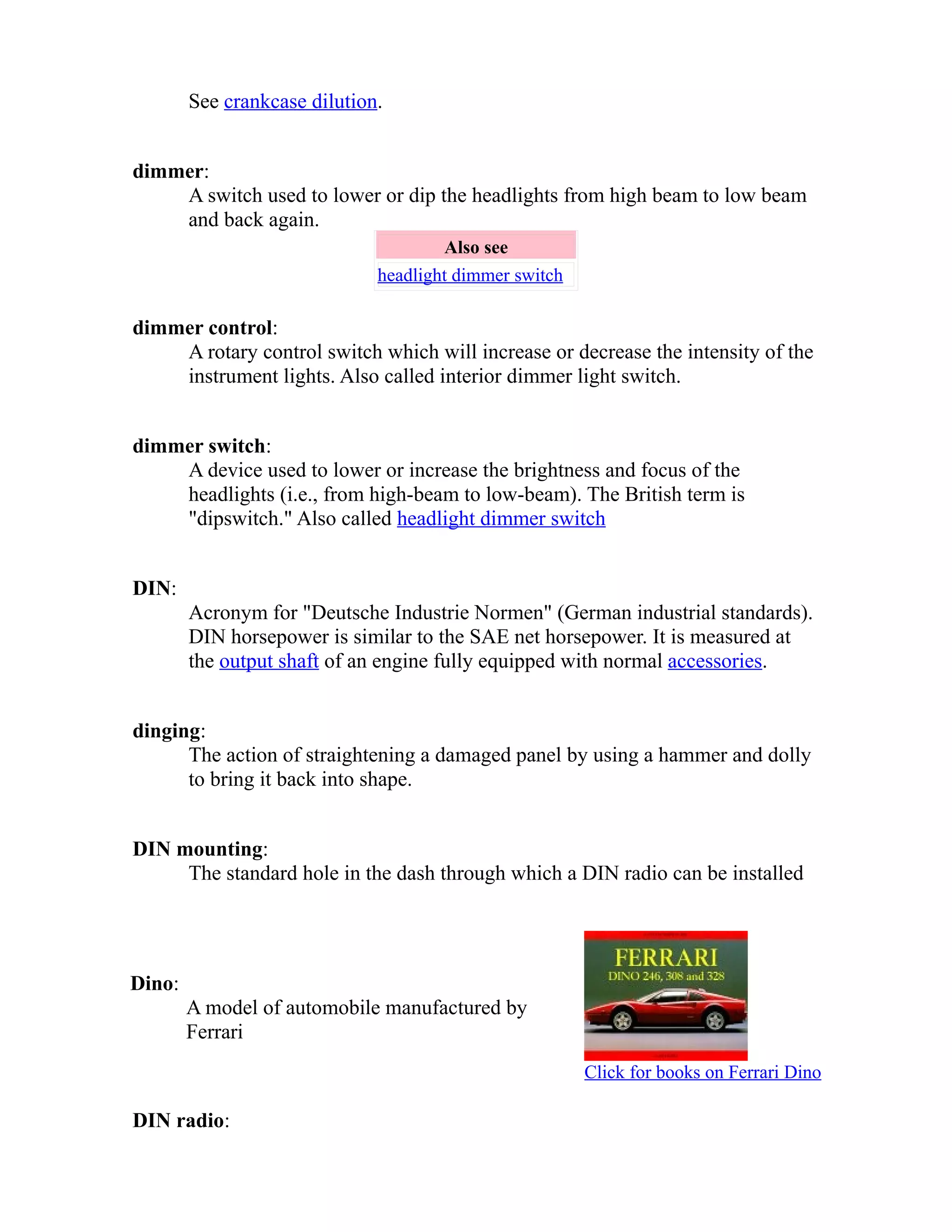 See crankcase dilution. 
dimmer: 
A switch used to lower or dip the headlights from high beam to low beam 
and back again. 
Also see 
headlight dimmer switch 
dimmer control: 
A rotary control switch which will increase or decrease the intensity of the 
instrument lights. Also called interior dimmer light switch. 
dimmer switch: 
A device used to lower or increase the brightness and focus of the 
headlights (i.e., from high-beam to low-beam). The British term is 
"dipswitch." Also called headlight dimmer switch 
DIN: 
Acronym for "Deutsche Industrie Normen" (German industrial standards). 
DIN horsepower is similar to the SAE net horsepower. It is measured at 
the output shaft of an engine fully equipped with normal accessories. 
dinging: 
The action of straightening a damaged panel by using a hammer and dolly 
to bring it back into shape. 
DIN mounting: 
The standard hole in the dash through which a DIN radio can be installed 
Dino: 
A model of automobile manufactured by 
Ferrari 
Click for books on Ferrari Dino 
DIN radio: 
 