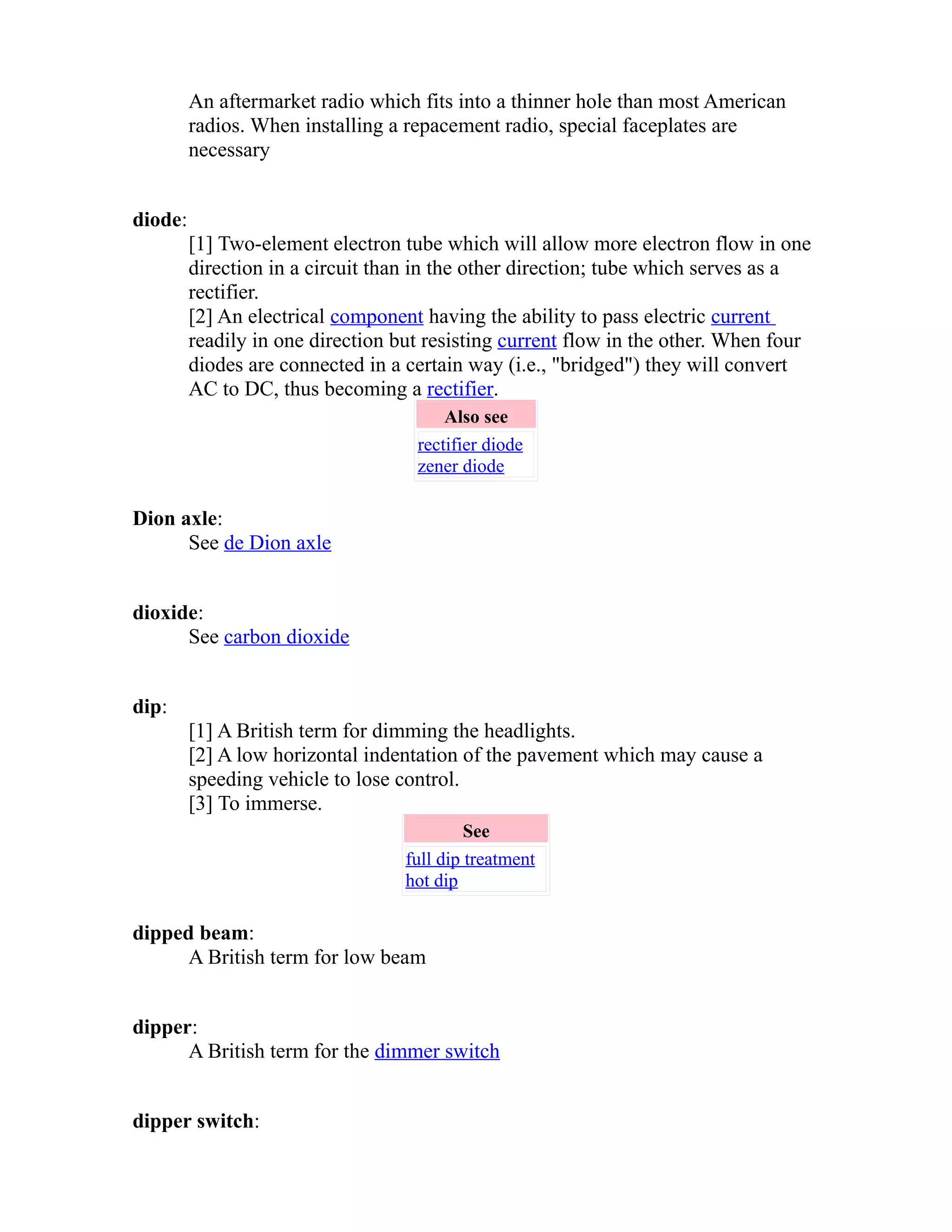 An aftermarket radio which fits into a thinner hole than most American 
radios. When installing a repacement radio, special faceplates are 
necessary 
diode: 
[1] Two-element electron tube which will allow more electron flow in one 
direction in a circuit than in the other direction; tube which serves as a 
rectifier. 
[2] An electrical component having the ability to pass electric current 
readily in one direction but resisting current flow in the other. When four 
diodes are connected in a certain way (i.e., "bridged") they will convert 
AC to DC, thus becoming a rectifier. 
Also see 
rectifier diode 
zener diode 
Dion axle: 
See de Dion axle 
dioxide: 
See carbon dioxide 
dip: 
[1] A British term for dimming the headlights. 
[2] A low horizontal indentation of the pavement which may cause a 
speeding vehicle to lose control. 
[3] To immerse. 
See 
full dip treatment 
hot dip 
dipped beam: 
A British term for low beam 
dipper: 
A British term for the dimmer switch 
dipper switch: 
 