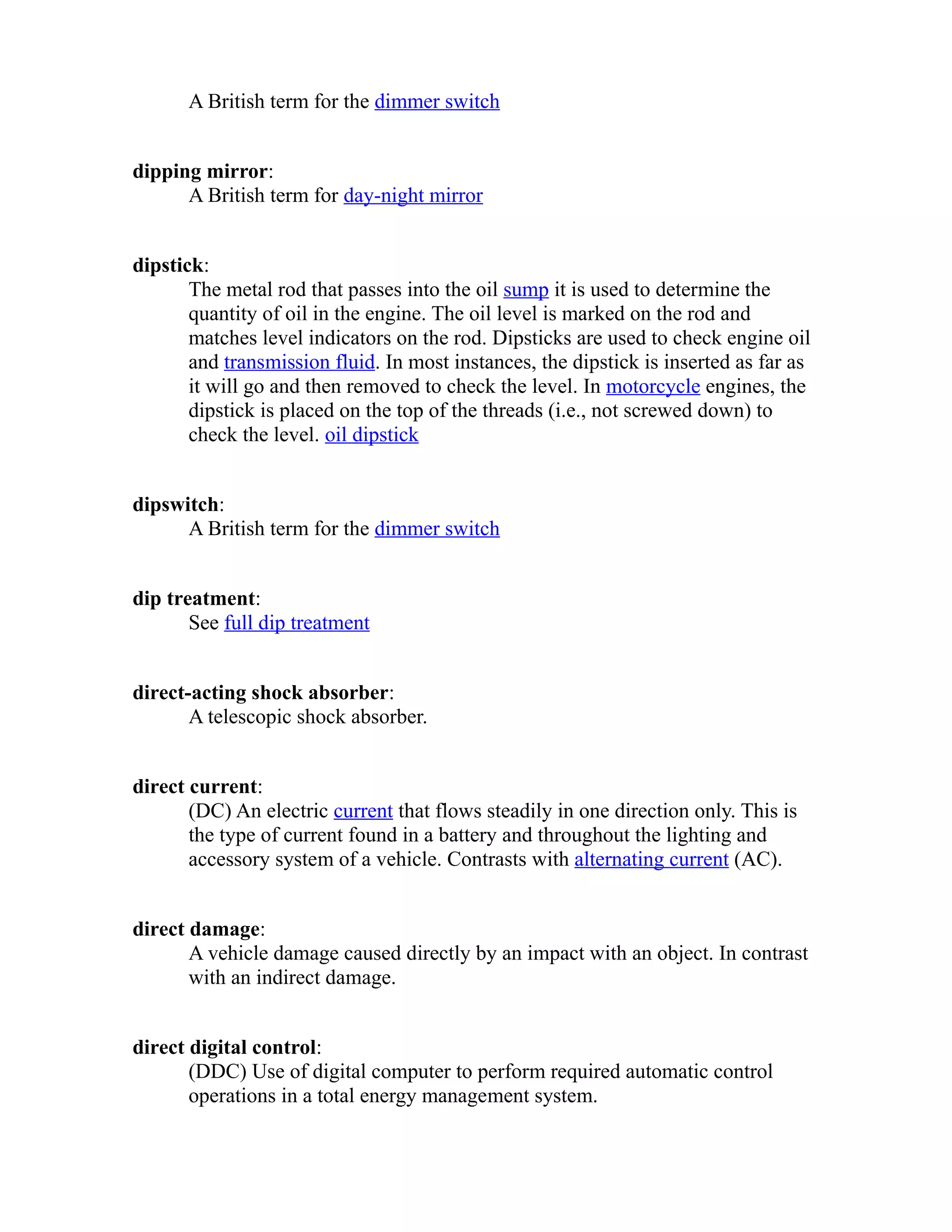 A British term for the dimmer switch 
dipping mirror: 
A British term for day-night mirror 
dipstick: 
The metal rod that passes into the oil sump it is used to determine the 
quantity of oil in the engine. The oil level is marked on the rod and 
matches level indicators on the rod. Dipsticks are used to check engine oil 
and transmission fluid. In most instances, the dipstick is inserted as far as 
it will go and then removed to check the level. In motorcycle engines, the 
dipstick is placed on the top of the threads (i.e., not screwed down) to 
check the level. oil dipstick 
dipswitch: 
A British term for the dimmer switch 
dip treatment: 
See full dip treatment 
direct-acting shock absorber: 
A telescopic shock absorber. 
direct current: 
(DC) An electric current that flows steadily in one direction only. This is 
the type of current found in a battery and throughout the lighting and 
accessory system of a vehicle. Contrasts with alternating current (AC). 
direct damage: 
A vehicle damage caused directly by an impact with an object. In contrast 
with an indirect damage. 
direct digital control: 
(DDC) Use of digital computer to perform required automatic control 
operations in a total energy management system. 
 