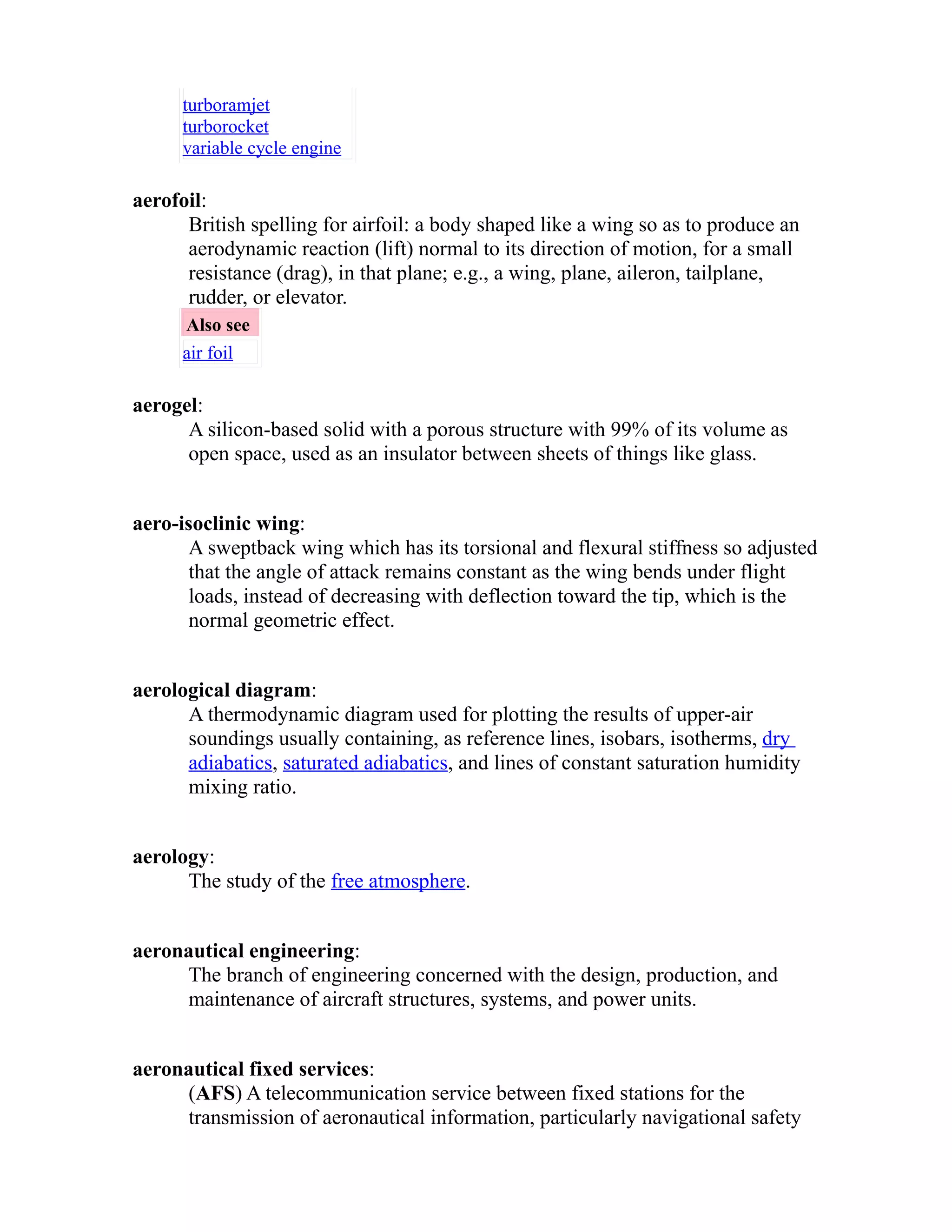 turboramjet 
turborocket 
variable cycle engine 
aerofoil: 
British spelling for airfoil: a body shaped like a wing so as to produce an 
aerodynamic reaction (lift) normal to its direction of motion, for a small 
resistance (drag), in that plane; e.g., a wing, plane, aileron, tailplane, 
rudder, or elevator. 
Also see 
air foil 
aerogel: 
A silicon-based solid with a porous structure with 99% of its volume as 
open space, used as an insulator between sheets of things like glass. 
aero-isoclinic wing: 
A sweptback wing which has its torsional and flexural stiffness so adjusted 
that the angle of attack remains constant as the wing bends under flight 
loads, instead of decreasing with deflection toward the tip, which is the 
normal geometric effect. 
aerological diagram: 
A thermodynamic diagram used for plotting the results of upper-air 
soundings usually containing, as reference lines, isobars, isotherms, dry 
adiabatics, saturated adiabatics, and lines of constant saturation humidity 
mixing ratio. 
aerology: 
The study of the free atmosphere. 
aeronautical engineering: 
The branch of engineering concerned with the design, production, and 
maintenance of aircraft structures, systems, and power units. 
aeronautical fixed services: 
(AFS) A telecommunication service between fixed stations for the 
transmission of aeronautical information, particularly navigational safety 
 