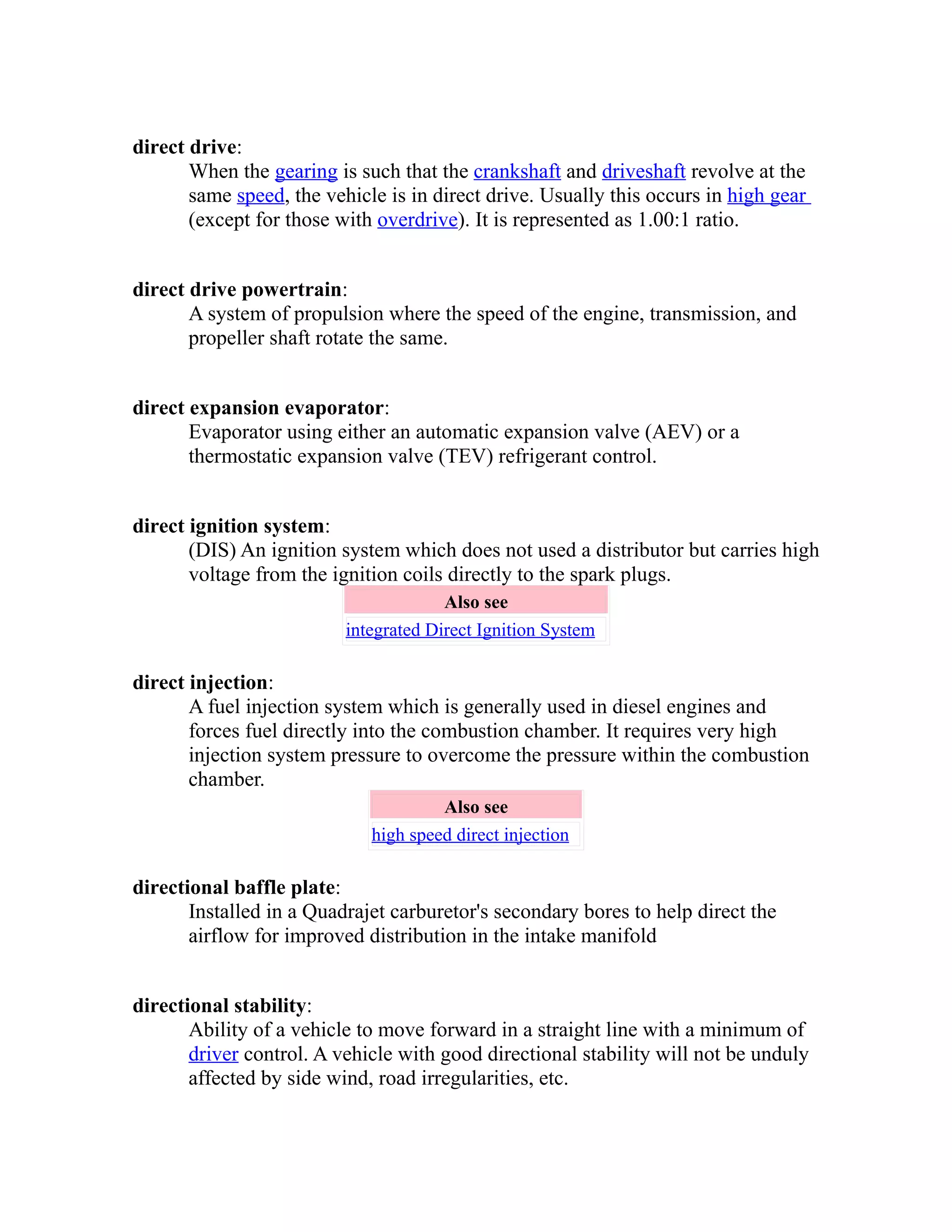 direct drive: 
When the gearing is such that the crankshaft and driveshaft revolve at the 
same speed, the vehicle is in direct drive. Usually this occurs in high gear 
(except for those with overdrive). It is represented as 1.00:1 ratio. 
direct drive powertrain: 
A system of propulsion where the speed of the engine, transmission, and 
propeller shaft rotate the same. 
direct expansion evaporator: 
Evaporator using either an automatic expansion valve (AEV) or a 
thermostatic expansion valve (TEV) refrigerant control. 
direct ignition system: 
(DIS) An ignition system which does not used a distributor but carries high 
voltage from the ignition coils directly to the spark plugs. 
Also see 
integrated Direct Ignition System 
direct injection: 
A fuel injection system which is generally used in diesel engines and 
forces fuel directly into the combustion chamber. It requires very high 
injection system pressure to overcome the pressure within the combustion 
chamber. 
Also see 
high speed direct injection 
directional baffle plate: 
Installed in a Quadrajet carburetor's secondary bores to help direct the 
airflow for improved distribution in the intake manifold 
directional stability: 
Ability of a vehicle to move forward in a straight line with a minimum of 
driver control. A vehicle with good directional stability will not be unduly 
affected by side wind, road irregularities, etc. 
 